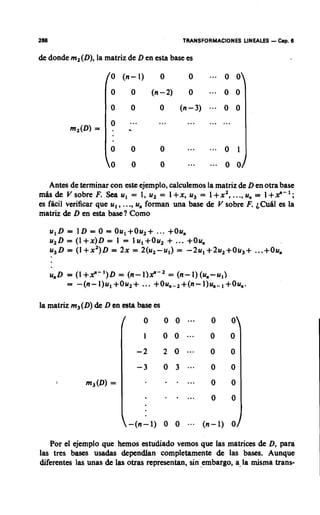 268                                                  TRANSFORMACIONES LINEALES    -   lbp. 6


& donde m2(D), la matriz de D en esta base es

                    /O       (n- 1)           0        0             0 O
                     0            0         (n-2)      0   ... 0          0
                     0           0            0      (n-3) .-. 0          0

           m2(D)=
                     0
                         .       -...         ...      .........

                     0            0           0        ...     ...   0 1
                     0            0           0        ...           0 0

   Antes de terminar con este ejemplo, calculemos la matriz de D en otra base
m h d e Vsobre F. Seau, = 1, u2 = l+x, u3 = l + x 2...., u, = I+x"-';
es fhcil verificar que u,, ...,u, forman una base & V sobre F. ~ C u hes la
                                                                         l
matriz de D en esta base? Como

      ulD = ID = 0 = 0u,+0u2+ ... +Ou,
      u 2 D = ( l + x ) D = 1 = lul+Ou2 + ... +Ou,
      u3D = ( 1 + x 2 ) = 2x = 2(u2-u1) = -2u1+2u2+Ou3+
                           ~                                                  ...+ Ou,



la matriz m3(D) de D en esta base es

                             /          0      oo...           0      0
                                        1      0 0    ...      0      0
                                      -2       2 1
                                                 0    ...      0      0
                                      -3       0 3             0      0
       I
              m3(D) =                             . . . .      0      0
                                                  .....        0      0


                                 -(n-1)        0 0     ---   (n-1)    0

   Por el ejemplo que hemos estudiado vemos que las matrices de D, para
las tres bases usadas dependfan completamente de las bases. Aunque
diferentes las unas de las otras representan, sin embargo, a-la rnisma trans-
 