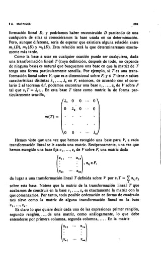 5 3. MATRICES                                                             269


formaci6n lineal D, y podriamos haber reconstruido D partiendo de una           a




cualquiera de ellas si conocitramos la base usada en su determinacibn.
Pero, aunque diferente, seria de esperar que existiera alguna relaci6n entre
ml(D), m2(D) y m,(D). Esta relaci6n sera la que determinaremos exacta-
mente mas tarde.
    Como la base a usar en cualquier ocasi6n puede ser cualquiera, dada
una transformaci6n lineal T (cuya definicidn, desputs de todo, no depende
de ninguna base) es natural que busquemos una base en que la matriz de T
tenga una forma particularmente sencilla. Por ejemplo, si T es una trans-
formaci6n lineal sobre V, que es n dimensional sobre F, y si T tiene n raices
caracteristicas distintas A,, ...,A,, en F, entonces, de acuerdo con el coro-
lario 2 a1 teorema 6.f, podemos encontrar una base v, , ..., v, de V sobre F
tal que viT = A,vi. En esta base T tiene como matriz la de forma par-
ticularmente sencilla,




   Hemos visto que una vez que hemos escogido una base para V, a cada
transformaci6n lineal se le asocia una matriz. Reciprocamente, una vez que
hemos escogido una base fija v, , ..., v, de V sobre F, una matriz dada




da lugar a una transformaci6n lineal T definida sobre V por vi T =   1aijvj
                                                                      j
sobre esta base. Notese que la matriz de la transformaci6n lineal T que
acabamos de construir en la base v, , ..., v, es exactamente la matriz con la
que comenzamos. Por tanto, toda posible ordenacidn en forma de cuadrado
nos sirve como la matriz de alguna transformaci6n lineal en la base
     .
V1, . ., 0".
   Es claro lo que quiere decir cada una de las expresiones primer rengldn,
segundo renglbn, ..., de una matriz, como analogamente, lo que debe
entenderse por primera columna, segunda columna, ... . En la matriz
 