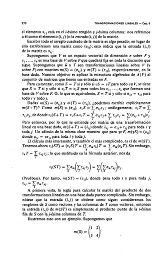 270                                               TRANSFORMACIONES LINEALES   - Cap. 6
el elemento a i j esti en el i-esimo renglon y j-esima columna; nos referimbs
a tl como el elemento (i, j) (o la entrada (i, j)) de la matriz.
    Escribir todo el arreglo cuadrado de la matriz es algo pesado; en lugar de
ello escribiremos una matriz como (aiJ); esto indica que la entrada (i, j)
de la matriz es aij.
    Supongamos que V es un espacio vectorial de dimension n sobre F y
v, , . .., v, es una base de V sobre F que quedarh fija en toda la discusion que
sigue. Supongamos que S y T son transformaciones lineales sobre V (y
sobre F) con matrices m(S) = (aii) y m(T) = (riJ), respectivamente, en la
base dada. Nuestro objetivo es aplicar la estructura algebraica de A(V) al
conjunto de matrices que tienen sus entradas en F.
    Para co menzar, como S = T si y solo si US= vT para todo V E V se tiene
                                                                        ,
                                                              ..
que S = T si y solo si vi T = v i S para todos 10s v , , ., v, que forman una
base de V sobre F. 0, que es equivalente, S = T si y so10 si ail = Ti] para
                           lo
todo i y todo j.
    Dadas m(S) = (aiJ) y m(T) = (rij), ipodemos escribir explicitamente
m(S+ T)? Como m(S) = (aiJ), v i S = 1            aiJv,; anilogamente, viT = 1
rijvi, de donde ui(S+ T) = v i S + v i T =   x a i j ~ j +x rlivj
                                             i
                                              i

                                                          i
                                                                    = l(aii
                                                                      i
                                                                                     i
                                                                              + rij)ui.
Pero entonces, por lo que se entiende por matriz de una transformacion
lineal en una base dada, m(S+ T) = (Aij) donde Aij = aij+ rlj para toda i y
toda j Un chlculo de la misma clase muestra que para ye F, m(yS) = (piJ)
       .
donde pij = raii para toda i y toda j.
    El c~lculomis interesante, y tambitn el mhs complicado, es el de m(ST).
                                       k
                                             T            x
Tenemos ahora vi(ST) = (0,s) T = ( x aikvk) = aik(vk Sin embargo,
                                                          T).
                                                          k
v, T =    1 ; lo que sustituido en la formula anterior, nos da
           rkivj
          i




(Prutbese). Por tanto, m(ST)     =   (vii), donde para todo i y para toda j,
UiJ   =   1
          k
              Tk~-

    A primera vista, la regla para calcular la matriz del producto de dos
transformaciones lineales en una base dada parece complicada. Sin embargo,
n6tese que la entrada (i,j) se obtiene como sigue: consideremos 10s
renglones de S como vectores y las columnas de T como vectores; entonces
la entrada (i,j ) de m(ST) es simplemente el producto punto de la i-isima
fila de S con la j-6sima columna de T.
    Ilustremos esto con un ejemplo. Supongamos que
 