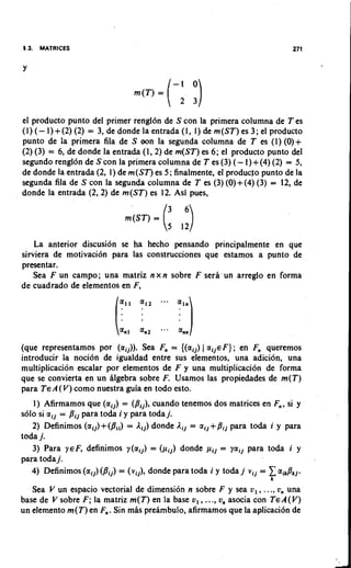 13. MATRICES


Y




el producto punto del primer rengldn de S con la primera columna de T es
(1) (- 1) +(2) (2) = 3, de donde la entrada (1, 1) de m(ST) es 3; el producto
punto de la primera fila de S oon la segunda columna de T es (I) (0)+
(2) (3) = 6 , de donde la entrada (l,2) de m(ST) es 6 ; el producto punto del
segundo renglon de S con la primera columna de T es (3) (- 1) +(4) (2) = 5,
de donde la entrada (2, 1) de m(ST) es 5; finalmente, el producfo punto de la
segunda fila de S con la segunda columna de T es (3) (0)+(4) (3) = 12, de
donde la entrada (2,2) de m(ST) es 12. Asi pues,




    La anterior discusion se ha hecho pensando principalmente en que
sirviera de motivation para las construcciones que estamos a punto de
presentar.
    Sea F un campo; una matriz n x n sobre F sera'un arreglo en forma
de cuadrado de elementos en F,




(que representamos por (aij)). Sea F,, = {(aij) I aij€F); en Fn queremos
introducir la nocidn de igualdad entre sus elementos, una adicion, una
multiplicacion escalar por elementos de F y una multiplicaci6n de forma
que se convierta en un llgebra sobre F. Usamos las propiedades de m(T)
para TEA ( V ) como nuestra guia en todo esto.
   1) Afirmamos que (aij) = (Bij), cuando tenemos dos matrices en Fn, si y
solo si ail = Bij para to& i y para toda j
                                         .
   2) Definimos (ai,)+(Bii) = lij) donde lij aij+Bij para to& i y para
                                                =
toda j.
   3) Para yeF, definimos y(aij) = (pij) donde pij = yaij para to& i y
para todaj.
   4) Definimos (aij) (Bij) = (vij), donde para toda i y toda j vij = aikhj.
                                                                    k

   Sea V un espacio vectorial de dimension n sobre F y sea v , , ..., vn una
base de V sobre F ; la matriz m(T) en la base v , , ..., on asocia con TEA(V)
un elemento m(T) en F,. Sin mls preambulo, afirmamos que la aplicacion de
 