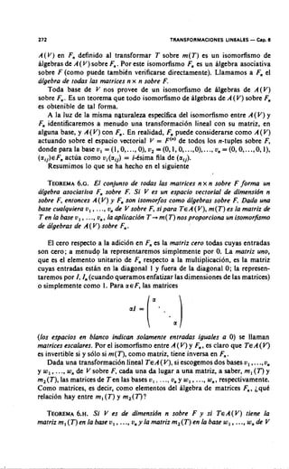 272                                            TRANSFORMACIONES LINEALES - h p . 8

A ( V ) en F, definido al transformar T sobre m(T) es un isomorfismo de
algebras de A(V) sobre F,. Por este isomorfismo F es un algebra asociativa
                                                    ,
sobre F (corno puede tambikn verificarse directamente). Llamamos a F el ,
algebra de todas las matrices n x n sobre F.
    Toda base de V nos provee de un isomorfismo de algebras de A(V)
sobre F,. Es un teorema que todo isomofismo de algebras de A(V) sobre F    ,
es obtenible de tal forma.
    A la luz de la misma naturaleza espccifica del isomofismo entre A(V) y
F, identificaremos a menudo una transformaci6n lineal con su matriz, en
alguna base, y A ( V) con F . En realidad, F puede considerarse como A (V)
                            ,                ,
actuando sobre el espacio vectorial V = F(") de todos 10s n-tuples sobre F,
dondeparala baseu, =(1,0 ,..., O),v, =(0,1,0 ,...,0),..., un=(O,O ,...,0,1),
(aij)€Fnactua como ui(aij) = i-ksima fila de (a,]).
    Resumimos lo que se ha hecho en el siguiente

   TEOREMA El conjunto de todas las matrices n x n sobre F forma un
              6.~.
algebra asociatiua F, sobre F. Si V es un espacio vectorial de dimensidn n
sobre F, entonces A(V) y F son isomorfos como algebras sobre F. Dada una
                                  ,
base cualquiera u, , ..., u, de V sobre F, si para TEA( V), m (T) es la matriz de
T en la base v, , . .., u, , la aplicacibn T + m(T) nos proporciona un isomorfismo
de algebras de A ( V) sobre F, .

    El cero respccto a la adici6n en F, es la matriz cero todas cuyas entradas
son cero; a menudg la representaremos simplemente por 0. La matriz uno,
que es el elemento unitario de F, respecto a la multiplicacion, es la matriz
cuyas entradas estan en la diagonal I y fuera de la diagonal 0; la represen-
taremos por I, I, (cuando queramos enfatizar las dimensiones de las matrices)
o simplemente como I. Para a € F, las matrices




(10s espacios en blanco indican solamente entradas iguales a 0) se llaman
matrices escalares. Por el isomorfismo entre A ( V) y F , es claro que TEA(V)
                                                         ,
es invertible si y s610 si m(T), como matriz, tiene inversa en F,.
    Dada una transformacibn lineal TEA(V), si escogemos dos bases u, ,. .,u,  .
y w,, ..., w, de V sobre F, cada una da lugar a una matriz, a saber, m, ( T ) y
m,(T), las matricesde Ten las bases u, , ..., u, y w, , ..., w,, respectivamente.
Como matrices, es decir, como elementos del algebra de matrices F,, iquk
relaci6n hay entre m, (T) y m,(T)?

  TEOREMA Si V es de dimensidn n sobre F y si TeA(V) tiene la
             6.~.
matriz m, (T) en la base v, , ..., u, y la matriz m,(T) en la base w, ,..., w, de V
 