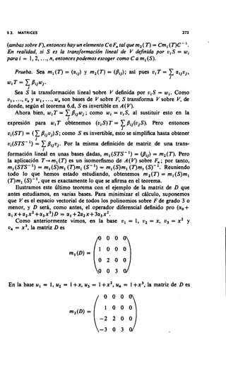 13. MATRICES                                                             273


(ambas sobre F), entonces hay un elemenro CEF tal que mz( T )= Cm, (T)C- '.
                                              ,
En realidad, si S es la transformacidn lineal de V dejnida por v,S = wi
para i = 1,2, ..., n, enronces podemos escoger como C a m, (S).

   Prueba. Sea m,(T) = (a,,) y mz(T) = (Pi,); asi pues vIT = 1aljuj,
                                                                    i
W I T CBijw,.
     =
        i
     Sea S la transformaci6n lineal -sobre V definida por viS = wi. Como
u , , ..., u, y w,, ..., w, son bases de V sobre F, S transforma V sobre V de
                                                                          ,
donde, segun el teorema 6.d, S es invertible en A(V).
     Ahora bien, w,T = FBijwj; como wi = viS, a1 sustituir esto en la
                         J
expresidn para w,T obtenemos (viS)T = 1Bij(vjS). Pero entonces
                                                I
u,(ST) = ( 1 B,,v,)S; como S es invertible, esto se simplifica hasta obtener
            i
v,(STS- ') = 1Bijvj. Por la misma definici6n de matriz de una trans-
                 i
formaci6n lineal en unas bases dadas, m,(STS-') = Vij) = mz(T). Pero
la aplicaci6n T+m,(T) es un isomorfismo de A ( V ) sobre F,; por tanto,
                                                               '.
ml (STS- ') = m, (S)m, (T)m, (S- ') = m, (S)m, (T)m, (S)- Reuniendo
todo lo que hemos estado estudiando, obtenemos m2(T) = m,(S)m,
            ',
(T)m, (S)- que es exactamente lo que se afirma en el teorema.
   Ilustramos este irltimo teorema con el ejemplo de la matriz de D que
antes estudiamos, en varias bases. Para minimizar el c8lcul0, suponemos
que V es el espacio vectorial de todos 10s polinomios sobre F de grado 3 o
menor, y D serh, como antes, el operador diferencial definido pro (a,+
                      =
a1x+a2x2+a3x3)D a1+2a2x+3a3xZ.
   Como anteriormente vimos, en la base v, = 1, v2 = x, v3 = x 2 y
v4 = x3, la matriz D es




En la base u, = 1, u2 = 1+x, u3 = 1 +xZ, u4 = 1 +x3, la matriz de D es
 