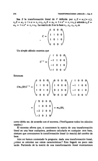 274                                         TRANSFORMACIONES LINEALES   - Cap. 6
    Sea S la transformacibn lineal de V definida por u, S = w, (= v;),
v 2 S = w2 = 1 + x = v , + v ~ , v ~ S= 1 + x 2 = u , + ~ ~ y a d e m d s v , S =
                                   w3 =
         +
w4 = 1 x3 = v1 + v4. La matriz de Sen la base v1 , v2 ,v3 , o es
                                                             ,




      Un simple dlculo muestra que




Entonces




como debia ser, de acuerdo con el teorema. (Verifiquense todos 10s cilculos
usados.)
    El teorema afirma que, si conocemos la matriz de una transformacibn
lineal en una base cualquiera, podemos calcularla en cualquier otra base,
siempre que conozcamos la transformaci6n lineal (o matriz) del cambio de
base.
   Aun no hemos contestado la pregunta: &da una transformacibn lineal,
ic6m0 se calculan sus raices caracteristicas? Esto llegard un poco mis
tarde. Partiendo de la matriz de una transformaci6n lineal mostraremos
 