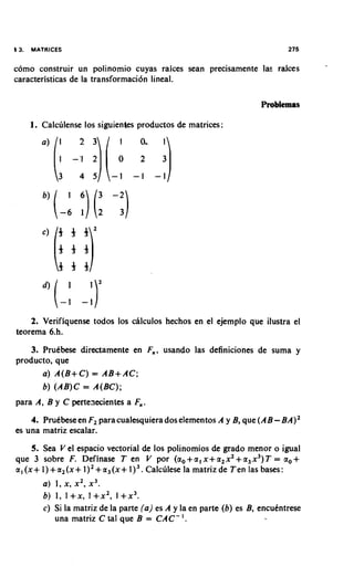 13.   MATRICES                                                                    275

como construir un polinomio cuyas raices Sean precisamente la. rakes
caracteristicas de la transformaci6n lineal.

                                                                         Problemas

      1. Calculense 10s siguientes productos de matrices:




    2. Verifiquense todos 10s chlculos hechos en el ejemplo que ilustra el
teorema 6.h.
    3. Prutbese directamente en F,,, usando las definiciones de suma y
producto, que
       a) A(B+C) = AB+AC;
       b) (AB)C = A(BC);
para A, B y C pertenecientes a F,,.
    4. Prutbese en F2 para cualesquiera dos elementos A y B, que ( A B BA)'  -
es una matriz escalar.
       5. Sea V el espacio vectorial de 10s polinomios de grado menor o igual
que 3 sobre F. Definase T en V por ( a , + a , x + a 2 x 2+ a 3 x 3 )T = a , +
a , ( x + l ) + a , ( ~ + l ) ~ + a ~ ( x +Calculese la matrizde Ten las bases:
                                            l)~.
         a ) 1, x , x 2 , x 3 .
         b ) 1, I + x , I + x 2 , 1 + x 3 .
         c ) Si la matriz de la parte ( a ) es A y la en parte ( b ) es B, encukntrese
             una matriz C tal que B = C A C - .   '
 