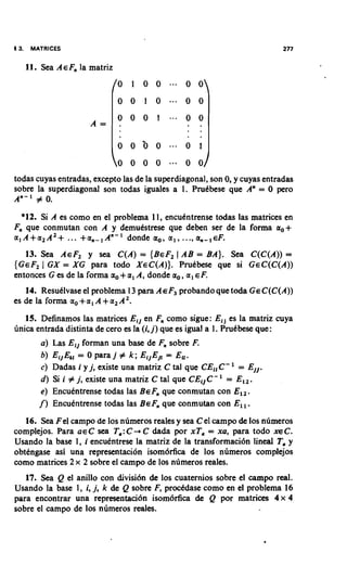 13.    MATRICES

      11. Sea AEF, la matriz




todas cuyas entradas, except0 las de la superdiagonal, son 0, y cuyas entradas
sobre la superdiagonal son todas iguales a 1. Prukbese que A" = 0 per0
An- 1 # 0.

   *12. Si A es como en el problema 11, encukntrense todas las matrices en
F, que conmutan con A y demukstrese que deben ser de la forma a,+
                                                    .       ,
a , A + a 2 A 2 + ... + a , - l A " - l donde a,, a , , .., a, - EF.
    13. Sea AEF, y sea C ( A ) = { B E F , 1 AB = BA). Sea C ( C ( A ) ) =
{ G E F , I GX = XG para todo X E C ( A ) ) . Prukbese que si G E C ( C ( A ) )
entonces G es de la forma a, + a , A, donde a,, a , EF.
   14. Resuklvase el problema 13 para A E F probando que toda G EC ( C ( A ) )
                                            ~
es de la forma a, +a , A + a 2 A2.
    15. Definamos las matrices Eij en F, como sigue: Ei, es la matriz cuya
finica entrada distinta de cero es la (i, j) que es igual a 1. Prukbese que:
          a ) Las Eij forman una base de F, sobre F.
          b) EijEk, = 0 para j # k ; EIjEj[= E,,.
          c) Dadas i y j, existe una matriz C tal que C E , , C - ' = E j j .
          d ) Si i # j, existe una matriz C tal que C E I j C -' = E l , .
          e ) Encudntrense todas las BEF, que conmutan con E l l .
         f ) Encudntrense todas las B EF, que conmutan con E l l .
   16. Sea F el campo de 10s numeros reales y sea C el campo & 10s n~meros
complejos. Para a e C sea T,: C + C dada por xT, = xu, para todo X E C .
Usando la base 1, i encudntrese la matriz de la transformaci6n lineal T,y
obtdngase asi una representacion isom6rfica de 10s numeros complejos
como matrices 2 x 2 sobre el c a m p de 10s numeros reales.
   17. Sea Q el anillo con divisi6n & 10s cuaternios sobre el c a m p real.
Usando la base 1, i, j, k de Q sobre F, prockdase como en el problema 16
para encontrar una representaci6n isom6rfica & Q por matrices 4 x 4
sobre el campo de 10s numeros reales.
 
