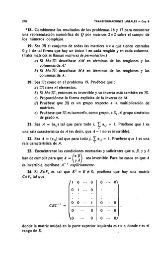 278                                             TRANSFORMACIONES LINEALES   - Cap. 6
  *IS. Combinense 10s resultados de 10s problemas 16 y 17 para encontrar
una representaci6n isom6rfica de Q por matrices 2 x 2 sobre el campo de
10s n~imeroscomplejos.
      19. Sea 3?l el conjunto de todas las matrices n x n que tienen entradas
0 y 1 de tal forma que hay un tinico I en cada rengl6n y en cada columna.
(Tales matrices se llaman matrices de permutacidn.)
       a) Si M E 92l describase A M en tkrminos de 10s renglones y las
          columnas de A:
       b) Si M e m describase M A en tCrminos de 10s renglones y las
          columnas de A.
      20. Sea ?l en el problema 19. Pruebese que :
                    l
                   como
          a) fli tiene n! elementos.
          b) Si M E .m. entonces es invertible y su inversa esta tambien en 221.
          c) Proporci6nese la forma explicita de la inversa de M .
          d) Prukbese que       es un grupo respecto a la multiplication de
             matrices.
          e) PruCbese que nri es isomorfo, como grupo, a S,,el grupo simetrico
             de grado n.
      21. Sea A = (aij) tal que para todo i,        C aij =   1. PruCbese que I es
                                                    i
una raiz caracteristica de A (es decir, que A - I no es invertible).
   22. Sea A = (aij) tal que para todo j,      1 aij = I .
                                                i
                                                              Pruebese que I es una
raiz caracteristica de A.
      23. EncuCntrense las condiciones necesarias y suficientes que a, 8, y y 6
han de cumplir para que A =        (; $) sea invertible. Para 10s casos en que    A
es invertible, escribase A-   '   explicitamente.
   24. Si EeF, es tal que E Z = E # 0 prutbese que hay una matriz
                                     .
C E F , tal que




donde la matriz unidad en la parte superior izquierda es r x r, donde r es el
rango de E.
 
