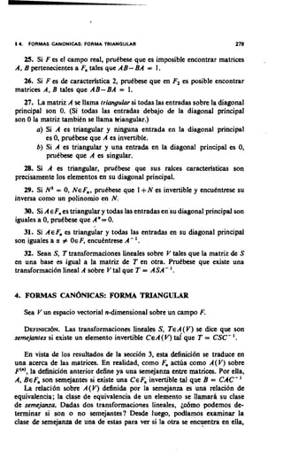 14.    FORMAS CANONICAS: FORMA TRIANGULAR                                   279

      25. Si F es el campo real, prutbese que es imposible encontrar matrices
A,B pertenecientes a F, tales que AB- BA = 1.
  26. Si F es de caractedstica 2, prutbese que en F, es posible encontrar
matrices A, B tales que AB-BA = 1.
   27. La matriz A se llama triangular si todas las entradas sobre la diagonal
principal son 0. (Si todas las entradas debajo de la diagonal principal
son 0 la matriz tambitn se llama triangular.)
        a) Si A es triangular y ninguna entrada en la diagonal principal
           es 0, prutbese que A es invertible.
        b) Si A es triangular y una entrada en la diagonal principal es 0,
           prutbese que A es singular.
   28. Si A es triangular, prutbese que sus rdces caracteristicas son
precisamente 10s elementos en su diagonal principal.
   29. Si Nk = 0, NEF,,                     +
                        prutbese que 1 N es invertible y encutntrese su
inversa como un polinornio en N.
   30. Si A E F, es triangular y todas las entradas en'su diagonal principal son
iguales a 0, prutbese que A" = 0.
   31. Si AEF, es triangular y todas las entradas en su diagonal principal
son iguales a a # OE F, encutntrese A- '.
   32. Sean S, T transformaciones lineales sobre V tales que la matriz de S
en una base es igual a la matriz de T en otra. Prutbese que existe una
transformacibn lineal A sobre V tal que T = ASA- '.


4 FORMAS CAN~NICAS:F O R M A TRIANGULAR
.

      Sea V un espacio vectorial n-dimensional sobre un campo F.

   DEFINIC~~N. transformaciones lineales S, TEA(V) se dice que son
                 Las
semejantes si existe un elemento invertible CEA(V) que T = CSC- '.
                                                  tai

   En vista de 10s resultados de la seccibn 3, esta definicibn se traduce en
una acerca de las matrices. En realidad, como F, actca como A(V) sobre
F'"),la delhicibn anterior define ya una semejanza entre matrices. Por ella,
A, BEF, son semejantes si existe una CGF,invertible tal que B = CAC- '
   La relacibn sobre A(V) delinida por la semejanza es una relacibn de
equivalencia; la clase de equivalencia de un elemento se llamar6 su clase
de semejanza. Dadas dos transformaciones lineales, ~ d m o     podemos de-
teminar si son o no semejantes? Desde luego, podiamos examinar la
clase de semejanza de una de estas para ver si la otra se encuentra en ella,
 