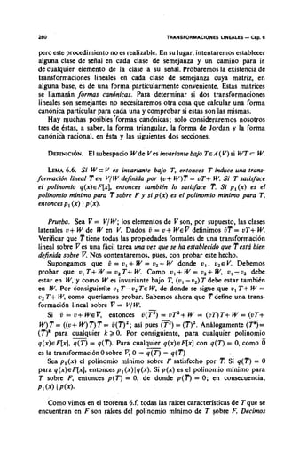 280                                          TRANSFORMACIONES LINEALES   - Cap. 6
pero este procedimiento no es realizable. En su lugar, intentaremos estableeer
alguna clase de seiial en cada clase de semejanza y un amino para ir
de cualquier elemento de la clase a su sefial. Probaremos la existencia de
transformaciones lineales en cada clase de semejanza cuya matriz, en
alguna base, es de una forma particularmente conveniente. Estas matrices
se llamaran formas candnicas. Para determinar si dos transformaciones
lineales son semejantes no necesitaremos otra cosa que calcular una forma
can6nica particular para cada una y comprobar si estas son las mismas.
    Hay muchas posibles'formas can6nicas; solo consideraremos nosotros
tres de Cstas, a saber, la forma triangular, la forma de Jordan y la forma
can6nih rational, en Csta y las siguientes dos secciones.

      DEFINICI~N.subespacio Wde V es invariante bajo T E A( V )si WT c W
               El                                                       .

    LEMA6.6. Si W c V es invariante bajo T, entonces T induce una trans-
formacidn lineal T e n V/ W definida por (v+ W)T = vT+ W Si T satisface
                                                              .
                              entonces tambibn lo satisface T, Si p, ( x ) es el
 el polinomio q ( x ) ~ F [ x ] ,
polinomio minimo para 'P sobre F y si p(x) es el polinomio rninimo para T,
 entonces p, ( x ) 1 p (x).

     Prueba. Sea 7 = V/W; 10s elementos de 7 son, por supuesto, las clases
laterales v+ W de W en V. Dados 6 = u+ W EP definimos 6T = vT+ W              .
Verificar que T tiene todas las propiedades formales de una transformaci6n
lineal sobre V es una facil tarea una vez que se ha establecido que Testa bien
dejnida sobre V. Nos contentaremos, pues, con probar este hecho.
     Supongamos que 6 = v, + W = v, + W donde v, , v2E V. Debemos
probar que v, T + W = v2 T + W Como v,+ W = v,+ W, v,-v, debe
                                      .
estar en W y como W es invariante bajo T, ( v , -v,) T debe estar tambiCn
             ,
en W Por consiguiente 0 , T-v, T E W, de donde se sigue que v, T + W =
        .
u, T + W, como queriamos probar. Sabemos ahora que T define una trans-
formaci6n lineal sobre V = V / W.
     Si 6 = v+ WE^, entonces 6(p) vTZ+ W = (vT)T+ W = (vT+
                                              =
 W) T = ((v+ W) T )T = 6 ( Q 2; asi pues ( ) = (T)'. Anhlogamente
                                              ?                          m=
( T ) k para cualquier k 2 0. Por consiguiente, para cualquier polinomio
q ( x )F[x],q(T) = q(T). Para cualquier q ( x ) ~ F [ xcon q ( T ) = 0, como 6
          ~                             -                  ]
es la transformacibn 0 sobre V, 0 = q ( T ) = q ( T )
     Sea p,(x) el polinomio minimo sobre F satisfecho por T. Si q ( T ) = 0
para q ( x )F[x],entonces p , ( x )1 q(x). Si p(x) es el polinomio rninimo para
               ~
T sobre F, entonces p ( T ) = 0, de donde p ( T ) = 0; en consecuencia,
P l W I P(x).

   Como vimos en el teorema 6.f, todas las raices caracteristicas de T que se
encuentran en F son raices del polinomio rninimo de T sobre F. Decimos
 