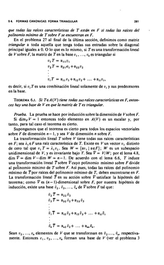 14. FORMAS CANONICAS: FORMA TRIANGULAR                                      281

que todas las raices caracteristicas de T e s t h en F si todas las raices del     -
polinomio rninimo de T sobre F se encuentran en F.
    En el problema 27 a1 final de la liltima seccion, definimos como matriz
triangular a toda aquella que tenga todas sus entradas sobre la diagonal
principal iguales a 0 0 lo que es lo mismo, si T es una transformacion lineal
                     .
de V sobre F, la matriz de Ten la base v, , . .., v,, es triangular si
                       ~1T = all?,
                       u,T = a,,o,+a,,v,



es decir, si vi T es una combination lineal solamente de vi y sus predecesores
en la base.

   TEOREMA Si TEA( V) tiene todas sus raices caracteristicas en F, enton-
             6.~.
ces hay una base de V en que la matriz de T es triangular.

   Prueba. La prueba se hace por induccibn sobre la dimension de Vsobre F.
   Si dimF V = I entonces todo elemento en A(V) es un escalar y, por
tanto, para tal caso el teorema es cierto.
   Supongamos que el teorema es cierto para todos 10s espacios vectoriales
sobre F de dimension n - I, y sea V de dimension n sobre F.
   La transformacion lineal T sobre V tiene todas sus raices caracteristicas
en F ; sea I,E F una raiz caracteristica de T. Existe en V un vector v, distinto
de cero tal que u, T = I, v,. Sea W = {av, 1 aEF}; W es un subespacio
unidimensional de V y es invariante bajo 7:Sea V = V/ W ; por el lema 4.8,
                      ,
dim V = dim V- dim W = n - 1. De acuerdo con el lema 6.6, T induce
una transformacion lineal Tsobre Vcuyo polinomio minimo sobre F divide
a1 poinomio minimo de T sobre F. Asi pues, todas las raices del polinomio
minimo de Tpor raices del polinomio minimo de T, deben encontrarse en F.
La transformacion lineal T en su accion sobre V satisface la hipotesis del
teorema; como V es (n- 1)-dimensional sobre F, por nuestra hip6tesis de
induccion, existe una base i,, i,, ..., 6, de Vsobre F tal que:
                        5,   T = a,,   6,
                        i3T = a,, i,        + a,,   6,




Sean v,, ..., u, elementos de V que se transforman en 6,...., fin, respectiva-
mente. Entonces c , , v,, ..., v,, forman una base de V (ver el problema 3
 
