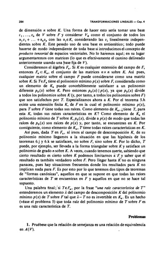 284                                        TRANSFORMACIONES LINEALES   - Cap. 4
de dimension n sobre K. Una forma de hacer esto seria tomar una base
c , , ..., v, de V sobre F y considerar V, como el conjunto de todos 10s
a, v , + .. . +anon con las a,€K, considerando las vi linealmente indepen-
dientes sobre K. Este pesado uso de una base es antiestktico; todo puede
hacerse de mod0 independiente de toda base si introducimos el concept0 de
product0 tensorial de espacios vectoriales. No lo haremos aqui; en su lugar
argumentaremos con matrices (lo que es efectivamente el camino delineado
anteriormente usando una base fija de V).
     Consideremos el algebra F,. Si K es cualquier extension del campo de F,
entonces F c K,, el conjunto de las matrices n x n sobre K. Asi pues,
              ,
cualquier matriz sobre el campo F puede considerarse como una matriz
sobre K. Si TEF tiene el polinomio minimo p(x) sobre F, considerada como
                  ,
un elemento de K, puede concebiblemente satisfacer a un polinomio
diferente po(x) sobre K. Pero entonces po(x) 1 p(x), ya que po(x) divide
a todos 10s polinomios sobre K (y, por tanto, a todos 10s polinomios sobre F)
que son satisfechos por T. Especializamos ahora a K. Por el teorema 5.h
existe una extension finita K, de F e n la cual el polinomio minimo p(x),
para T sobre F tiene todas sus raices. Como elemento de K,, itiene T, para
esta K, todas sus raices caracteristicas en K? Como elemento de K, el
polinomio minimo de T sobre K, po(x), divide a p(x) de mod0 que todas las
raices de po(x) son raices de p(x) y, por tanto, se encuentran en K. Por
consiguiente, como elemento de K,, T tiene todas raices caracteristicas en K.
     Asi pues, dada Ten F,, a1 irnos a1 campo de descomposici6n K, de su
polinomio minimo llegamos a la situacion en que las hip6tesis de 10s
teoremas 6.j y 6.k se satisfacen, no sobre F, sino sobre K. Por lo dicho, T
puede, por ejemplo, ser llevada a la forma triangular sobre K y satisface un
polinomio de grado n sobre K. A veces, cuando tenemos Yerte, sabiendo que
cierto resultado es cierto sohre K podemos limitarnos a'F y saber que el
resultado es tambikn verdadero sobre F. Pem llegar hasta $no es ninguna
panacea, pues hay situaciones frecuentes donde 10s resultados para K no
implican nada para F. Es por esto por lo que tenemos dos tipos de teoremas
de "formas canonicas", aquellos en que se supone en que todas las raices
caracteristicas de T se encuentran en F y aquellos en que no se hace tal
supuesto.
     Una palabra fina1;'si TEF,, por la frase "una raiz caracteristica de T"
entenderemos un elemento A del campo de descomposici6n K del polinomio
minimo p(x) de T sobre F tal que A- T no es invertible en K,. Es un hecho
(vCase el problema 5) que toda raiz del polinomio minimo de T sobre F es
es una raiz caracteristica de T.

                                                                  Problemas
    1. Prudbese que la relaci6n de semejanza es una relaci6n de equivalencia
en A ( V ) .
 