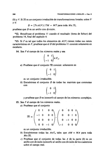 286                                            TRANSFORMACIONES LINEALES   - Cap. 6
(0) y V Si XI es un conjunto irreducible de transformaciones lineales sobre i/
       .
y si
               D = {TEA(V)1 TM = MT para to& ME .XI,
prukbese que D es un anillo con division.
  *12. Resutlvase el problema I 1 usando el resultado (lema de Schur) del
problema 14, final del capitulo 4.
  *13. Si F es tal que todos 10s elementos de A(V) tienen todas sus raices
caracteristicasen F, prutbese que el D del problema 1 1 consiste solamente en
escalares.
      14. Sea F el campo de 10s nlimeros reales y sea




         a) Prutbese que el conjunto 7ll consiste solamente en




             es un conjunto irreducible.
          b) Encutntrese el conjunto D de todas las matrices que conmutan
             con



             y prutbese que D es isomorfo al campo de 10s nlimeros complejos.
      15. Sea F el campo de 10s nlimeros reales.
          a) Prutbese que el conjunto




             es un conjunto irreducible.
          b) Encukntrense todas las AEF, tales que AM = M para to&  A
             ME fll.
          C) Prutbese que el conjunto de todas las A de la parte (b) es un
             anillo con division isomorfo a1 anillo con division de 10s cuaternios
             sobre el campo real.
 