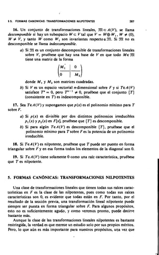 1 5.   FORMAS CANONICAS: TRANSFORMACIONES NILPOTENTES                     287

   16. Un conjunto de transforrnaciones lineales, !XIcA(V), se llama
descomponible si hay un subespacio W c V tal que V = W e W, , W # (0),
W # V, y tanto W corno W, son invariantes respectoa TI. Si !XI no es
descornponible se llama indescomponible.
         a) Si TI es un conjunto descornponible de transformaciones lineales
            sobre V, prutbese que hay una base de V en que todo ME !XI
            tiene una matriz de la forrna




            don& M, y M, son matrices cuadradas.
         b) Si V es un espacio vectorial n-dimensional sobre F y si TEA(Y)
                                        '
            satisface Tn = 0, pero Tn- # 0, prutbese que el conjunto {T)
            (consistente en T) es indescornponible.
   17. Sea TEA(V) y supongarnos que p(x) es el polinomio rninirno para T
sobre F.
         a) Si p(x) es divisible por dos distintos polinornios irreducibles
            p, (x) y p,(x) en F[x], pruCbese que {T) es descomponible.
         b) Si para algdn TEA(V) es descomponible {T), pruCbese que el
             polinornio rninimo para T sobre F es la potencia de un polinornio
            irreducible.
    18. Si TEA(V) es nilpotente, prutbese que T puede ser puesto en forrna
triangular sobre F y en esa forrna todos 10s elernentos de la diagonal son 0.
   19. Si TEA( V) tiene solarnente 0 corno una raiz caracteristica, prutbese
que T es nilpotente.


5. FORMAS CAN~NICAS:
                   TRANSFORMACIONES NILPOTENTES

    Una clase de transformaciones lineales que tienen todas sus raices carac-
teristicas en F es la clase de las nilpotentes, pues corno todas sus raices
caracteristicas son 0, es evidente que todas esdn en F. Por tanto, por el
resultado de la secci6n previa, una transforrnaci6n lineal nilpotente puede
siempre ser puesta en forrna triangular sobre F. Para algunos propcisitos,
esto no es suficientemente agudo, y corno veremos pronto, puede decine
bastante mas.
    Aunque la clase de las transforrnaciones lineales nilpotentes es bastante
restringida, la verdad es que merece un estudio solo por sus propios rntritos.
Pero, lo que adn es mas importante para nuestros propbsitos, una vez que
 