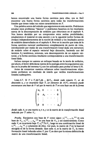 288                                         TRANSFORMACIONES LINEALES   - Cap. 6
hemos encontrado una buena forma canonica para ellas, nos es facfi
encontrar una buena forrna canonica para todas las transformaciones
lineales que tienen todas sus raices caracteristicas en F.
    Una palabra acerca del metodo que seguiremos en esta seccion. Podriamos
estudiar estos problemas "b8sicos" o podriamos basarnos en 10s resultados
acerca de la descomposicion de modulos que obtuvimos en el capitulo 4.
Nos hemos decidido por un compromiso entre ambas posibilidades;
estudiaremos el material en esta seccion y en la siguiente (sobre formas de
Jordan) independientemente de la nocion de modulo y 10s resultados acerca
de modulos desarrollados en el capitulo 4. Pero en la seccion que trata de la
forma candnica racional cambiaremos completamente de punto de vista,
introduciendo por medio de una transformacidn lineal dada una estructura
de modulo sobre el espacio vectorial bajo discusion; haciendo uso del
teorema 4.j tendremos, entonces, una descomposicion de un espacio vec-
torial, y la forma can6nica resultante correspondiente a una transformacibn
lineal dada.
    Incluso aunque no usemos un enfoque basado en la teorla de modules,
por ahora, el lector debe darse cuenta de la analogia entre 10s argumentos usa-
dos en la prueba del teorema 4.j con 10s utilizados para probar el lema 6.10.
    Antes de concentrar nuestros esfuerzos sobre transformaciones nilpo-
tentes probemos un resultado de inter& que verifica transformaciones
lineales cualesquiera.

   LEMA Si V = V, @ V2@ ... @ Vk, donde cada espacio Vi es de
         6.7.
dimensibn nl y es invariante bajo T, un elemento de A(V), entonces puede
encontrarse una base de V tal que la matriz de Ten esta base sea de la f o r m




donde cada A , es una matriz n, x n, y es la matriz de la transformacidn lineal
inducida por T sobre Vi.

   Prueba. Escojamos una base de V como sigue: v,( '),..., u, (') es una
base de V,, v , ( ~ ) ,..., G, es una base de V2, y asi sucesivamente. Como
cada V,es invariante bajo T, oi') TE Vi, luego es una combination lineal de
ul('), ..., on,('), y solamente de ellos. Asl pues, la matriz de Ten la base asi
escogida es de la forma deseada. Que cada A , es la matriz de Ti, la trans-
formacibn lineal inducida sobre Vi por TI es claro por la misma definicibn &
matriz de una transformation lineal.
 