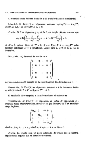 16.    FORMAS CANONICAS: TRANSFORMACIONES NILPOTENTES                                289


      Limitamos ahora nuestra atencion a las transformaciones nilpotentes.

         6.8.
   LEMA Si T E A( V) es nilpotente, entonces r ,                   +r l T + ... +am T m ,
donde /as m i € F, es inrertible si a, # 0.

      Prueba. Si S es nilpotente y r , # OEF, un simple chlculo muestra que




si S r = 0. Ahora bien, si T r = 0, S = a 1 T + a , T 2 + ... + a m F debe
tambien satisfacer Sr = 0 (prukbese). Luego para a, # 0 en F, a, S es            +
invertible.

      NOTACION. denotara la matriz t x t
             M,




                                                                                      .
cuyas entradas son 0, except0 en la superdiagonal donde todas son 1.

   D E F I N I C I ~ NTEA(V) es nilpotente, entonces a k le llamamos fndice
                   Si .
de nilpotencia de T si T k = 0 pero T k - ' # 0.

      El resultado clave respecto a transformaciones nilpotentes es

   TEOREMA~ .Si TEA(V) es nilpotente, de indice de nilpotencia n,,
             6.
entonces puede encontrarse una base de V tal que la matriz de T en esta base
tenga la forma




                                               "'   M,,
donden, a n 2 >    ... > n r y d o n d e n , + n 2 + ... +nr   = dim, V.

   Prueba. La prueba sera un poco detallada, de mod0 que a1 hacerla
separaremos algunas sus de partes como lemas.
 
