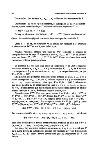 TRANSFORMACIONES LINEALES   - Cap. 6
   D E F I N I C ~ ~ Nenteros n , , n, , ..., nr se llaman 10s invariantes de T.
                 LOS .

   DEFINIC~~N. A ( V ) nilpotente, el subespacio M de V, de dimen-
                 Si T E      es
si6n m, que es invariante bajo T, se llama ciclico con respecto a T, si :
   1 ) MT'" = (0),MTm-I # (0);
   2) hay un elemento ZE M tal que z, IT,     ...,zTm-    forma una base de M.
(Nota: La condicion (1) esth realmente implicada por la condici6n 2.)

    LEMA 1. Si M, de dimensidn ,m, es ciclica con respecto a T , entonces
         6.1
la dimensidn de MTk es m - k para todo k d m.

   Prueba. Podemos obtener una base de MTk tomando la imagen de
cualquier base de M bajo Tk. Usando la base z, IT, ...,zTm- de M obtene-
mos una base zTk, zTk+I , ..., zTm- l de MTk. Como esta base tiene m-k
elementos, el lema queda probado.

     El teorema 6.1 nos dice que dado un nilpotente T en A ( V ) podemos
encontrar enteros n, k n, B ... k n, y subespacios V , , ..., V, de V clclicos
con respecto a T y de dimensiones n, , n, ,...,n, respectivamente, ya que
 v = V,@ ... @V,.
    i Es posible que podamos encontrar otros enteros m, 2 m, 3 ... k m, y
otros subespacios U, , ..., Us de V, clclicos respecto a T y de dimensiones
m , , ..., ma, respectivamente, tales que V = U,@ ... @ U,? Afirmamos
que no es posible o, en otras palabras, que s = r y m , = n , ,m, = n,, ...,
m, = n, . Supongamos qtle tste no fuera el caso; entonces habrla un primer
entero i tal que m , # nl. Podemos suponer que mi < ni.
    Consideremos VTm'. Por una parte, como V = V,@ ... @ Vr. VTm' =
 V , Tm'@... @ ViT " @ ... @ VrTm'.
                    ''               Como dim V , Tm' = n, -mi, dim V, Tm'
'= n,-m,, ...,dim VITm'= nl-ml (seglin lema 6.11E dim V T " " k ( n , -
nr,)+(n, - m,)+...+(nl-mi). Por otra parte, como V= U,@ ...@ Usy como
 U,Tm'=(0) para j 2 i , V F ' = U ,Tm'@U,Tmi+ ...@ Ui-, 7"'. Asl pues
           dim VT"' = (m,-ml)       + (m,-mi) + ... + ( m i - , -mi).
Por nuestra elecci6n de i, n, = m,. n, = m,.        ..., ni-, = m i - , , de donde
             dim VTm' = (n, -m,)+(n, -mi)+         ... +(nl-, -mi).
Pero esto contradice el hecho anteriormente probado de que dim VTm'k
(n,-mi)+ ... +(ni-, - m l ) + ( n l - m l ) , y a q u e n l - m l > O .
    Asl pues, hay un linico conjunto de enteros n, k n, ... k n, tal que V
es la suma directa de subespacios clclicos con respecto a T y de dimensiones
n,, n,, ....n,. Es decir. hemos demosrrado que 10s invariantes de T son
linicos.
 