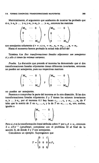 Matricialmente, el argument0 que acabambs de mostrar ha probado que
si n, 2 n, 2 ... 2 n, y m, 2 m, 2 ... 2 m,, entonces las matrices




son semejantes solamente si r = s y n, = m, , n, = m,, ...,n, = m,.
   Hasta el momento hemos probado la mitad mis dificil del

    TEOREMA . DOS transformaciones Iineales nilpotentes son semejantes
                 6 ~
si y so'lo si tienen las mismas uariantes.

   Prueba. La discusi6n que precede al teorema ha demostrado que si dos
transformaciones lineales nilpotentes tienen diferentes invariantes, entonces
no pueden ser semejantes, pues sus respectivas matrices




no pueden ser semejantes.
    Pasemos a comprobar la parte del teorema en la otra diteccibn. Si las dos
transformaciones lineales nilpotentes S y T tienen 10s mismos invariantes
n, 2 ... 2 n,, pot el teorema 6.1 hay bases v , , ..., u,, y w,, ..., w,, de V
tales que la matriz de S en u,, ..., L;, y la de T en w , , ..., wn son, ambas,
iguales a




Pero si A es la transformaci6n lineal definida sobre V por u,A = w i , entonces
S = A,TA-' (iprudbese!, comphrese con el problema 32 al final de la
secci6n 3), de donde S y T son semejhntes.
   Calculemos un ejemplo. Supongamos que
 