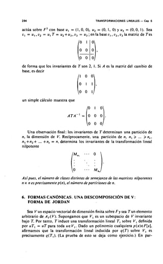 2 94                                          TRANSFORMACIONES LINEALES - C ~ D
                                                                              6

act~ia sobre F, con base u , = (1,0, O), u, = (0. 1, 0) y u, = (0,0, 1). Sea
L;, = U , ,o2 = U , T = u2 +-u,, o, = U, ; en la base u, , u,, o, la matriz de Tes




de forma que 10s invariantes de T son 2, 1. Si A es la matriz del cambio de
base, es decir




                                        %la
un simple calculo muestra que


                             ATA-' =     o o o .

       Una observacion final: 10s invariantes de T determinan una particion de
n, la dimension de V. Reciprocamente, una particion de n, n , 2          ...
                                                                       n,,
n , +n,   + ...
            +n, = n, determina 10s invariantes de la transformacion lineal
nilpotente




As; pues, el nljmero de clases distintas de semejanza de /as matrices nilpotentes
n x n es precisamente p(n), el nljmero de particiones de n.


6. FORMAS CANONICAS. UNA DESCOMPOSlClON DE V :
   FORMA DE JORDAN

   Sea V un espacio vectorial de dimension finita sobre F y sea Tun elemento
arbitrario de A,(V.). Supongamos que V , es un subespacio de V invariante
bajo T. Por tanto, T induce una transformacion lineal TI sobre V , definida
por u T , = uT para toda U E V , . Dado un polinomio cualquiera p ( x ) ~ F [ x ] .
afirmamos que la transformacion lineal inducida por q(T) sobre V , es
precisamente q(T,). (La prueba de esto se deja como ejercicio.) En par-
 
