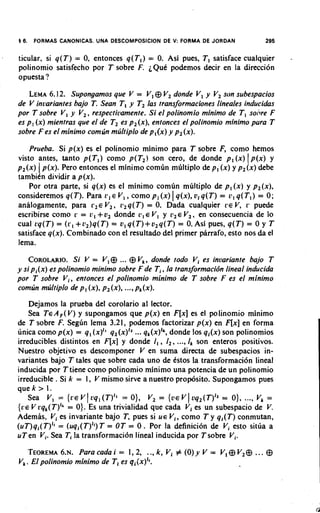 16.   FORMAS CANONICAS. U N A DESCOMPOSICION DE V: FORMA DE JORDAN                295


ticular, si q ( T ) = 0, entonces q ( T , ) = 0. Asi pues, T I satisface cualquier      -
polinomio satisfecho por T sobre F. i Q u t podemos decir en la direccion
opuesta ?

    LEMA   6.12. Supongamos que V = V ,@ V, donde V , y V, son subespacios
de V inuariantes bajo T. Sean T , y T , las transformaciones lineales inducidas
por T sobre V , y V,, respectivamente. Si el polinomio minimo de T I sohre F
es p, ( x )mientras que el de T2 es p2 (x),entonces el polinomio minimo pura T
sobre F es el minimo comlin mljltiplo de p,(x) y p, (x).

    Prueba. Si p(x) es el polinomio minimo para T sobre F, como hemos
visto antes, tanto p ( T l ) como p(T,) son cero, de donde p , ( x ) ( p ( x ) y
p,(x) ( p(x). Pero entonces el minimo comlin multiplo de p, ( x ) y p,(x) debe
tambitn dividir a p(x).
    Por otra parte, si q(x) es el minimo comun multiplo de p, ( x ) y p,(x),
                                                   I
consideremos q(T). Para r , E V , , como p, ( x ) q(x),v, q ( T ) = r , q ( T l )= 0;
analogamente, para r , E V,, r,q(T) = 0. Dada cualquier r e V, r puede
escribirse como r = L:, + v2 donde L?, l V , y L',EV 2 , en consecuencia de lo
cual rq(T) = ( r ,+r,)q(T) = v I q ( T ) + v 2 q ( T = O.Asi pues, q ( T ) = 0 y T
                                                     )
satisface q(x). Combinado con el resultado del primer parrafo, esto nos da el
lema.
    COROLARIO. V = V I @... @ V k , donde todo Vi es invariante bajo T
                     Si
y si pi ( x )es polinomio minimo sobre F de T i , la transformacibn lineal inducida
por T sobre V i , entonces el polinomio minimo de T sobre F es el minimo
comun multiplo de p, ( x ) ,p2 ( x ) ,...,pk (x).
     Dejamos la prueba del corolario al lector.
     Sea T E A , ( V ) y supongamos que p(x) en F[x]es el polinomio minimo
de T sobre F. Seglin lema 3.21, podemos factorizar p(x) en F[x]en forma
                                     ...
linica como p(x) = q , (x)" q2(x)12 qk(x)Ik,   donde 10s q,(x) son polinomios
irreducibles distintos en Fix] y donde I , , I,, ..., Ik son enteros positivos.
Nuestro objetivo es descomponer V en suma directa de subespacios in-
variantes bajo T tales que sobre cada uno de Cstos la transformaci6n lineal
inducida por Ttiene como polinomio minimo una potencia de un polinomio
irreducible . Si k = I, V mismo sirve a nuestro propcjsito. Supongamos pues
q u e k > 1.
                       I                                1
     Sea V , = { r e v oq, (T)I1= 0}, V, = { V E v vq,(T)12 = 0}, ..., Vk =
{ V E V rqk(T)Ik= 0). Es una trivialidad que cada Vi es un subespacio de V.
AdemPs, Vi es invariante bajo T, pues si U E V i , como T y q,(T) conmutan,
( u ~ ) q , ( T )= (uqi(T)ll) = OT = 0 . Por la definicion de Vi esto sitlia a
                 "           T
uT en Vi. Sea Ti la transformaci6n lineal inducida por T sobre Vi.
  TEOREMA~.N.   Paracadai = 1,2, ..,k,Vi # ( 0 ) y V = V,@V,@                 ... @
Vk.Elpolinomio minimo de Tl es qi{x)lr.
 