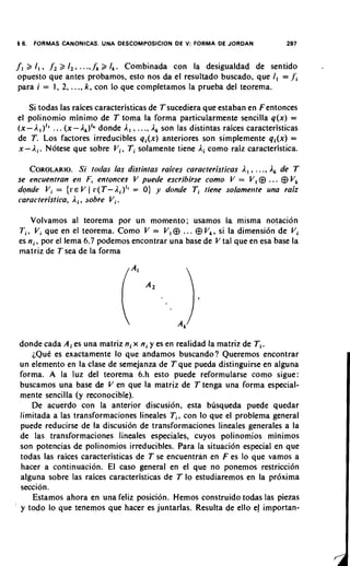 16.   FORMAS CANONICAS. UNA DESCOMPOSICION DE V: FORMA DE JORDAN                          297


fl    3 I , . f ,3 I , , ...,.fi B 1,. Combinada con la desigualdad de sentido
    opuesto que antes probamos, esto nos da el resultado buscado, que I , = f ;
    para i = 1, 2, ..., k , con lo que completamos la prueba del teorema.

         Si todas las raices caracteristicas de T sucediera que estaban en F entonces
    el polinomio minimo de T toma la forma particularmente sencilla q ( x ) =
    ( x - A I ) I 6 ... ( x - A,)', donde A , , ..., A, son las distintas raices caracteristicas
    de T. Los factores irreducibles q , ( x ) anteriores son simplemente q i ( x ) =
    x - A,. Notese que sobre V , , Ti solamente tiene A, como raiz caracteristica.

       COROLARIO. toclas las distintas raices caracteristicas A , , . ., A, de T
                      Si                                                           .
    se encuentran en F, entonces V puede escribirse como V = V , @          @ V,       . ..
    donde V i = { C E V ( r ( T - Ai)" = 0) y donde Ti tiene solamertte una raiz
    caracteristica, A, , sobre V i  .
        Volvamos a1 teorema por un momento; usamos la misma notacion
    T i , V i que en el teorema. Como V = V , @   ... @ V,, si la dimensi6n de V i
    es n , , por el lema 6.7 podemos encontrar una base de V tal que en esa base la
    rnatriz de T sea de la forma




    donde cada A ; es una matriz ni x ni y es en realidad la matriz de Ti.
       ~ Q u C exactamente lo que andarnos buscando? Queremos encontrar
             es
    un elemento en la clase de semejanza de T que pueda distinguirse en alguna
    forma. A la luz del teorema 6.h esto puede reformularse como sigue:
    buscamos una base de V en que la matriz de T tenga una forma especial-
    mente sencilla (y reconocible).
       De acuerdo con la anterior discusion, esta busqueda puede quedar
    limitada a las transformaciones lineales T i ,con lo que el problema general
    puede reducirse de la discusion de transformaciones lineales generales a la
    de las transformaciones lineales especiales, cuyos polinomios minimos
    son potencias de polinomios irreducibles. Para la situacidn especial en que
    todas las raices caracteristicas de T se encuentran en F es lo que vamos a
    hacer a continuacion. El caso general en el que no ponemos restriccion
    alguna sobre las raices caracteristicas de T lo estudiaremos en la pr6xima
    seccion.
       Estamos ahora en una feliz posicion. Hemos construido todas las piezas
'   y todo lo que tenemos que hacer es juntarlas. Resulta de ello e importan-
                                                                       !
 