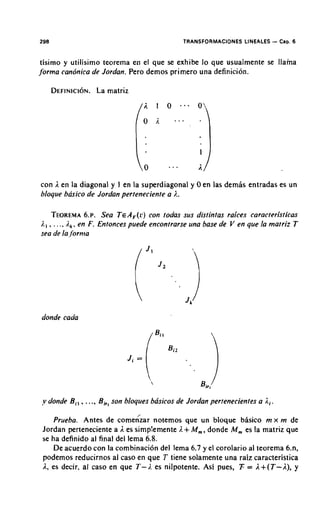 298                                           TRANSFORMACIONES LINEALES    - Cap. 6
tisimo y utilisimo teorema en el que se exhibe lo que usualmente se llama
jorrna candnica de Jordan. Pero demos primer0 una definicion.

      DEFINICION. matriz
               La




con 1 en la diagonal y I en la superdiagonal y 0 en las demis entradas es un
bloque basico de Jordan perteneciente a I..

    TEOREMA ~ .Sea T E F ( ~ tcon todas sus distintas rakes caracteristicas
                    6.          A      )
I., , . . ., i,,, en F. Entonces puede encontrarse una base de V en que la matriz T
sea de la,/'orma




donde cada




y donde Bi,   ...., B , , son bloques basicos de Jordan pertenecientes a Ri.
     Prueba. Antes de comehar notemos que un bloque basic0 rn x rn de
 Jordan perteneciente a I es simplemente I. + M,, donde M, es la matriz que
 se ha definido al final del lema 6.8.
     De acuerdo con la combinaci6n del lema 6.7 y el corolario a1 teorema 6.n,
 podemos reducirnos al caso en que T tiene solamente una raiz caracteristica
 I, es decir, al caso en que T- I. es nilpotente. Asi pues, T = 1+ ( T - A ) , y
 