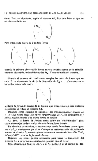 16.   FORMAS CANONICAS. UNA DESCOMPOSICION DE V: FORMA DE JORDAN          299


como T-A es nilpotente, seghn el teorema 6.1, hay una base en que su
matriz es de la forma




Pero entonces la matriz de Tes de la forma




usando la primera observacion hecha en esta prueba acerca de la relacion
entre un bloque de Jordan basico y las M,. Y esto completa el teorema.

   Usando el teorema 6.1 podriamos arreglar las cosas de forma que en
cada J i , la dimensi6n de B i , 2 la dimensi6n de Biz 2 .... Cuando esto se
ha hecho, entonces la matriz




se llama la forma de Jordan de T. N6tese que el teorema 6.p para matrices
nilpotentes se reduce a1 teorema 6.1.
    Dejamos como ejercicio lo siguiente: dos transJormaciones lineales en
A , V ) que tienen todas sus raices caracteristicas en F, son semejantes si y
  (
solo si pueden llei1arse a la misma forma de Jordan.
   Asi pues, la forma de Jordan actua como un "determinador" para
clases de semejanza de este tipo de transformaciones lineales.
    En tCrminos de matrices, el teorema 6.p puede formularse como sigue:
sea A E Fn y supongamos que K es el campo de descomposicion del polinomio
minimo de A sobre F ; entonces puede encontrarse una matriz ini~ertible EK,
                                                                       C
               '
tat que C A C - estP en la forma de Jordan.
   Dejamos 10s pocos puntos necesarios para hacer la traducci6n del
teorema 6.p a su forma matricial como ejercicio para el lector.
   Una observacion final: si AEF" y si K n , donde K es el campo de des-
 