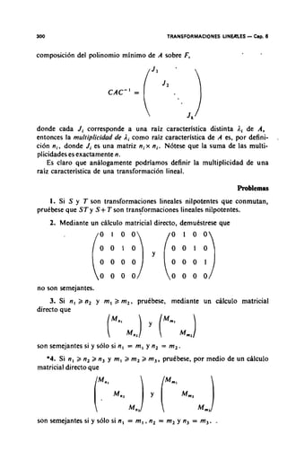 300                                        TRANSFORMACIONES LINEALES   - Cap. 8
composici6n del polinomio minimo de A sobre F,




donde cada J i corresponde a una raiz caracteristica distinta l i de A,
entonces la mul!iplicidad de l i como raiz caracteristica de A es, por defini-
cion n i , donde Ji es una matriz n i x n i . N6tese que la suma de las multi-
plicidades es exactamente n.
    Es claro que analogamente podriamos definir la multiplicidad de una
raiz caracteristica de una transformacion lineal.

                                                                   Problemas
    1. Si S y T son transformaciones lineales nilpotentes que conmutan,
pruibese que ST y S + T son transformaciones lineales nilpotentes.
      2. Mediante un calculo matricial directo, demukstrese que




no son semejantes.
    3. Si n , 2 q , y m , 2 m , , pruebese, mediante un calculo matricial
directo que



son semejantes si y solo si n, = m , y n, = m,
  *4. Si n , > n, 2 n, y m , 2 m, 2 m,, pruibese, por medio de un dlculo
matricial directo que




son semejantes si y solo si n , = m , ,n, = m, y n, = m,. -
 