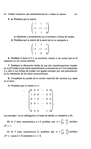 16.    FORMAS   CANONICAS. UNA   DESCOMPOSICION DE V: FORMA DE JORDAN          301


      5. a ) PruCbese que la matriz




            es nilpotente y encukntrense sus invariantes y forrna de Jordan.
         b) PruCbese que la rnatriz de la parte ( a ) no es semejante a




    6. Pru6bese el lerna 6.12 y su corolario, incluso si las sumas que en C1
aparecen no son sumas directas.
     7. PruCbese la afirrnacion hecha de que dos transforrnaciones lineales
en A , ( V ) todas cuyas raices caracteristicas se encuentran en Fson sernejantes
si y solo si sus forrnas de Jordan son iguales (except0 por una permutation
en la ordenacion de las raices caracteristicas).
    8. ComplCtese la prueba de la version matricial del teorerna 6.p, dada
en el texto.
       9. PruCbese que la matriz n x n
                      .- .




                                 0 0 0           1 0

con entradas 1 en la subdiagonal y 0 todas las dernas, es sernejante a M,.

      10. Si F tiene caracteristica p > 0 pruibese que A =      (A   ;)   satisface
A = 1.
 P

      11. Si F ' tiene caracteristica 0, pruebese que A =       (A      ;)satisface
Am = 1 para m > 0 solamente si z = 0.
 