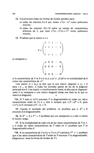 302                                          TRANSFORMACIONES LINEALES   - Cap. 6
      12. Encuentrense todas las formas de Jordan posibles para:
          a ) todas las matrices 8 x 8 que tienen x2(x-        como polinomio
              minimo:
          h ) todas las matrices IOx 10 sobre un campo de caracteristica
              diferente de 2, que tiene x 2 ( x - I)'(x+ I ) 3 como polinomio
              nlinimo.
      13. Pruebese que la matriz n x n




es semejante a




si la caracteristica de F es 0 o si es p y p t n. ;CuBI es la multiplicidad de 0
como raiz caracteristica de A ?
    Una rnatriz A = (aij) se dice que es una matriz diagonal si a,, = 0
para i # j , es decir, si todas las entradas aparte de las de la diagonal
principal son 0. Una matriz, o transformacidn lineal, se dice que es diagonali-

                                             -
zable si es semejante a una matriz diagonal (tiene una base en la que su
matriz es diagonal).
  *14. Si T esta en A(V) entonces T es diagonalizable (si todas sus raices
caracteristicas estan en F) si y solo si siempre que v(T-A)'" = 0, para
L'E V y A E F, entonces u(T- A) = 0.

   15. Usando el resultado del problema 14, prutbese que si E2 = E
entonces E es diagonalizable.
   16. Si E2 = E y F Z = F prutbese que son semejantes si y s61o si tienen
el mismo rango.
   17. Si la multiplicidad de cada una de las raices caracteristicas de T es 1,
y si todas las raices caracteristicas de T esthn en F, prukbese que T es
diagonalizable sobre F.
  *18. Si la caracteristica de F es 0 y si TEA ( V) satisface Tm = I , prukbese
                                               ;
que si las raices caracteristicas de T estan en F entonces T es diagonalizable.
(Sugerencia: usese la forma de Jordan de T.)
 