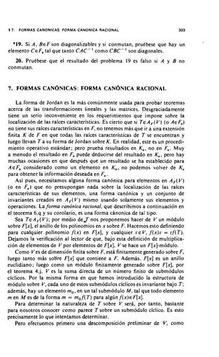 17.   FORMAS CANONICAS: FORMA CANONICA RACIONAL                                       303


  *19. Si A , B E F son diagonalizables y si conmutan, pruebese que hay un
elemento C EF,, tal que tanto C A C - ' como C B C - ' son diagonales.
   20. Pruebese que el resultado del problema 19 es falso si A y B no
conmutan.


7. FORMAS CANONICAS:FORMA                       CANONICARACIONAL
    La forma de Jordan es la mas comunmente usada para probar teoremas
acerca de las transformaciones lineales y las matrices. Desgraciadamente
tiene un serio inconveniente en 10s requerimientos que impone sobre la
localizacion de las raices caracteristicas. Es cierto que si T E A , ( V ) (o AE F,,)
no tiene sus raices caracteristicas en F, no tenemos mas que ir a una extension
finita K de F en que todas las raices caracteristicas de T se encuentran y
luego llevan T a su forma de Jordan sobre K . En realidad, este es un procedi-
miento operativo estandar; pero prueba resultados en K,, no en F,,. Muy
a menudo el resultado en F,, puede deducirse del resultado en K,,, pero hay
muchas ocasiones en que despuks que un resultado se ha establecido para
AEF,, considerado como un elemento en K,, , no podemos volver de K,
para obtener la informaci6n deseada en F,, .
    Asi pues, necesitamos alguna forma canonica para elementos en A , ( V )
(o en F,,) que no presupongan nada sobre la locaiizacion de las raices
caracteristicas de sus elementos, una forma canonica y un conjunto de
invariantes creados en A , ( V ) mismo usando solamente sus elementos y
operaciones. La forma candnica rational, que describimos a continuacion en
el teorema 6.q y su corolario, es una forma canonica de tal tipo.
    Sea T EA F ( V ) ;por medio de,T nos proponemos hacer de V un modulo
sobre F [ x ] ,el anillo de 10s polinomios en x sobre F. Hacemos esto definiendo
para cualquier polinomio , f ( x ) en F [ x ] , y cualquier ~ E Vf ( x ) r = l : f ( T ) .
                                                                    ,
Dejamos la verification al lector de que, bajo esta definicion de multiplica-
cion de elementos de V por elementos de F [ x ] , V se hace un F[x]-modulo.
    Como V es de dimension finita sobre F, esta finitamente generado sobre F,
luego tanto mas sobre F [ x ] que contiene a F. Ademas. F [ x ] es un anillo
euclidiano; luego como un modulo finitamente generado sobre F [ x ] , por
el teorema 4.j, V es la suma directa de un numero finito de submodulos
ciclicos. Por la misma forma en que hemos introducido la estructura de
modulo sobre V , cada uno de estos submodulos ciclicos es invariante bajo T ;
ademas, hay un elemento m,, en un tal submodulo M, tal que todo elemento
m en M es de la forma m = m, f ( T ) para algun f ( x ) ~ F [ x ] .
    Para determinar la naturaleza de T sobre V sera, por tanto, bastante
para nosotros conocer como parece T sobre un subm6dulo ciclico. Es esto
precisamente lo que intentamos determinar.
    Pero efectuemos primero una descomposicion preliminar de -Y, como
 