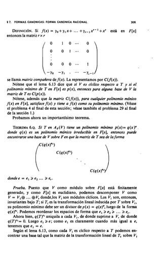5 7.   FORMAS CANONICAS: FORMA CANONICA RACIONAL                           306

   D E F I N I C ISi Nf(x) = yo+ y1 X +
                  ~ .                     ... +y,-,   xr-' +xr   esth en F[x]
entonces la matriz r x r




se llama matriz compaiiera de f (x). La representamos por CCf(x)).
    N6tese que el lema 6.13 dice que si V es ciclico respecto a T y si el
polinomio minimo de T en F[x] es p(x), entonces para alguna base de V la
matriz de T es C(p(x)).
    Nbtese, ademis que la rnatriz C(f(x)), para cualquier polinomio mdnico
f (x) en F[x], satisface f (x) y tiene a f (x) como su polinomio minimo. (Vbase
el problema 4 a1 final de esta seccidn; vbase tarnbibn el problema 29 a1 final
de la secci6n 1.)
    Probamos ahora un importantisimo teorema.

   TEOREMA Si T en A,(V) tiene un polinomio minimo p(x)= q(x)',
             6.~.
donde q(x) es un polinomio mdnico irreducible en F[x], entonces puede
encontrarse una base de V sobre Fen que la matriz de T sea de la forma




dondee = el > e,    ... > e,.
   Prueba. Puesto que V como modulo sobre F[x] esta finitarnente
generado, y como F[x] es euclidiano, podemos descomponer V como
V = V, @ ... @ V, donde.10~Vi son m6dulos ciclicos. Los Vi son, entonces,
invariantes bajo T; si Ti es la transformaci6n lineal inducida por T sobre V,,
su polinomio minimo debe ser un divisor de p(x) = q(x)', luego de la forma
q ( ~ ) Podemos reordenar 10s espacios de forma que el 2 e, 5 ... 2 e,.
         ~.
   Ahora bien, q(T)" aniquila a cada Vi, de donde suprime a V, de donde
q(T)"= 0 Luego el > e; como el es claramente cuando mas igual a e,
          .
tenemos que el = e.
   Se&n el lema 6.13, como cada Vi es ciclico respecto a T podemos en-
contrar una base tal que la matriz de la transformaci6n lineal de T, sobre V,
 