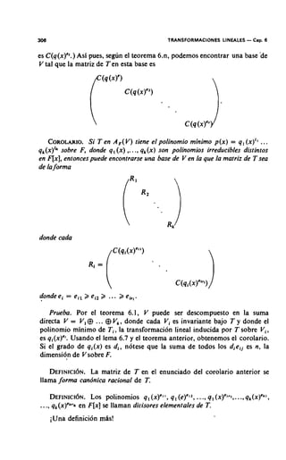 306                                            TRANSFORMACIONES LINEALES - Cap. 6

es C(q(x)".) Asi pues, segim el teorema 6.n, podemos encontrar una base d e
V tal que la matriz de Ten esta base es




    COROLARIO. en A F ( V )tiene el polinomio minimo p(x) = q , (x)" ...
                Si T
qk(x)Iksobre F, donde q , ( x ) ,. .., q k ( x )son polinomios irreducibles distintos
en F[x],entonces puede enconrrarse una base de V en la que la marriz de T sea
de laforma




donde cada




   Prueba. Por el teorema 6.1, V puede ser descompuesto en la suma
directa V = V ,$ ... $ V,, donde cada Vi es invariante bajo T y donde el
polinomio rninimo de T i , la transforrnacion lineal inducida por T sobre V i ,
es qi(x)". Usando el lema 6.7 y el teorema anterior, obtenemos el corolario.
Si el grado de qi(x) es d,, notese que la suma de todos 10s dieij es n, la
dimension de V sobre F.

   D E F I N I C ILaNmatriz de T en el enunciado del corolario anterior se
                  ~ .
llama forma candnica racional de T.

      D E F I N I C ILOS.polinomios q,(x)"', q , (e)'12,..., q, (x)'~",..,q,(x)'*',
                     ~N                                                .
..., qk(x)"'"   en F[x]se llaman divisores elementales de T.
      iUna definition mhs!
 