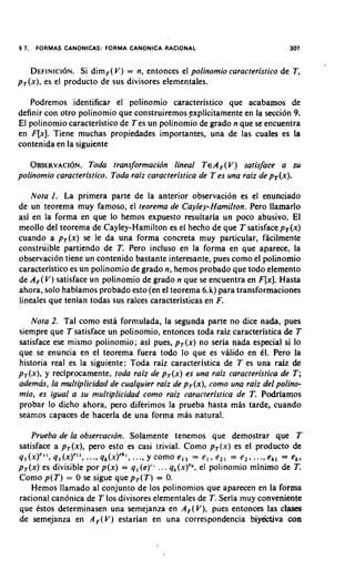 5 7.   FORMAS CANONICAS: FORMA CANONICA RACIONAL                               307


  DEFINICION.   Si dimF(V ) = n, entonces el polinomio caracteristico de T,
pT(x),es el producto de sus divisores elementales.

   Podremos identificar el polinomio caracteristico que acabamos de
definir con otro polinomio que construiremosexplicitamente en la secci6n 9.
El polinomio caracteristicode Tes un polinomio de grado n que se encuentra
en F[x]. Tiene muchas propiedades importantes, una de las cuales es la
contenida en la siguiente

    OBSERVAC~ON. transformacidn lineal T e A F ( V ) satisface a su
                   Toda
polinomio caracteristico. Toda raiz caracteristica de T es una raiz de pT(x).

   Nota 1. La primera parte de la anterior observacion es el enunciado
de un teorema muy famoso, el reorema de Cayley-Hamilton. Pero llamarlo
asi en la forma en que lo hemos expuesto resultaria un poco abusivo. El
meollo del teorema de Cayley-Hamilton es el hecho de que T satisface pT(x)
cuando a pT(x) se le da una forma concreta muy particular, fhcilmente
construible partiendo de T. Pero incluso en la forma en que aparece, la
observacion tiene un contenido bastante interesante, pues como el polinomio
caracteristico es un polinomio de grado n, hemos probado que todo elemento
de A F ( V )satisface un polinomio de grado n que se encuentra en F[x].Hasta
ahora, solo habiamos probado esto (en el teorema 6. k) para transformaciones
lineales que tenian todas sus raices caracteristicas en F.

   Nota 2. Tal como esta formulada, la segunda parte no dice nada, pues
siempre que T satisface un polinomio, entonces toda raiz caracteristica de T
satisface ese mismo polinomio; asi pues, p T ( x ) no seria nada especial si lo
que se enuncia en el teorema fuera todo lo que es valido en 61. Pero la
historia real es la siguiente: Toda raiz caracteristica de T es una raiz &
pT(x), y reciprocamente, toda raiz de pT(x) es una raiz caracteristica de T ;
ademas, la multiplicidad de cualquier raiz de pT(x),como una raiz del polino-
mio, es igual a su multiplicidad como raiz caructeristica de T. Podriamos
probar lo dicho ahora, pero diferimos la prueba hasta mhs tarde, cuando
seamos capaces de hacerla de una forma mas natural.

   Prueba de la observacrdn. Solamente tenemos que demostrar que T
satisface a pT(x), pero esto es casi trivial. Como pT(x) es el producto de
ql(x)CI1, 1 ( ~ ) C ...,,qk(x)ckl, y como e l l = e , , e l l = e l , ...,ekl = e,,
          q         12          ...,
pT(x) es divisible por p(x) = q , (e)"'. . . q,(x)'*, el polinomio minimo de T.
Como p ( T ) = 0 se sigue que p T ( T ) = 0.
    Hemos llamado a1 conjunto de 10s polinomios que aparecen en la forma
racional can6nica de T 10s divisores elementales de T. Seria muy conveniente
que Cstos determinasen una semejanza en A F ( V ) , pues entonces las clases
de semejanza en A F ( V ) estarian en una correspondencia biyejctiva con
 