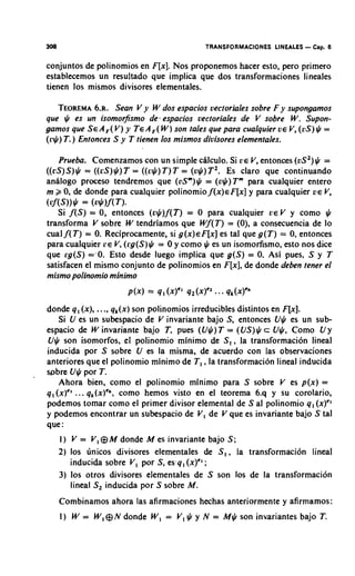 308                                         TRANSFORMACIONES LINEALES   - Cap. 6
conjuntos de polinomios en F[x].Nos proponemos hacer esto, per0 primer0
establecemos un resultado que implica que dos transformaciones lineales
tienen 10s mismos divisores elementales.

   TEOREMA Sean V y W dos espacios vectoriales sobre F y supongamos
             6.R.
que $ es un isomorfismo de. espacios uectoriales de V sobre W . Supon-
gamos que S E AF( V) y T E AF ( W )son tales que para cualquier U E V ( U S $ =
                                                                     ,      )
(r$) T.) Entonces S y T tienen 10s mismos divisores elementales.

    Prueba. Comenzamos con un simple chlculo. Si U E V, entonces (vS2) =    $
((cS)S ) $ = ( ( r S ) $ )T = ((c$) T )T = (u$) T 2 . ES claro que continuando
anilogo proceso tendremos que (vSm)$= (v$)Tm para cualquier entero

         *
m k 0, de donde para cualquier polinomio f ( x ) ~ F [ xy]para cualquier V E V
( ~ : f ( S ) )= (v*lf( T).
    Si f ( S ) = 0, entonces ( v $ ) f ( T ) = 0 para cualquier U E V y coma $
                                                                               ,


transforma V sobre W tendriamos que W f ( T ) = (0). a consecuencia de lo
cual f ( T ) = 0. Reciprocamente, si g ( x )F[x]es tal que g ( T ) = 0, entonces
                                                ~
para cualquier r e V (l.g(S)$ = 0 y como JI es un isomorfismo, esto nos dice
                         ,
que [g(S) ='O. Esto desde luego implica que g ( S ) = 0. Asi pues, S y T
satisfacen el mismo conjunto de polinomios en F[x], donde deben tener el
                                                          de
mismo polinomio minimo


donde q , (x), ...,q k ( x ) polinomios irreducibles distintos en F[x].
                             son
     Si U es un subespacio de V invariante bajo S, entonces U$ es un sub-
espacio de W invariante bajo T , pues (U$)T = (US)$ c U$, Como U y
U$ son isomorfos, el polinomio minimo de S , , la transformation lineal
inducida por S sobre U es la misma, de acuerdo con las observaciones
anteriores que el polinomio minimo de T I ,la transformacidn lineal inducida
spbre U$ por T.
     Ahora bien, como el polinomio minimo para S sobre V es p(x) =
q , (x)" ... q , ( ~ ) ' ~ ,
                         como hemos visto en el teorema 6.q y su corolario,
podemos tomar como el primer divisor elemental de S a1 polinomio 9 , (x)C1
y podemos encontrar un subespacio de V, de V que es invariante bajo S tal
que :
      I ) V = V, @ M donde M es invariante bajo S ;
      2) 10s unicos divisores elementales de S , , la transformaci6n lineal
          inducida sobre V, por S, esq, (x)C1
                                            ;
      3) 10s otros divisores elementales de S son 10s de la transformaci6n
          lineal S2 inducida por S sobre M.
      Combinamos ahora las afirmaciones hechas anteriormente y afirmamos:
      1 ) W = W ,8N donde W , = V, $ y N = M$ son invariantes bajo T.
 