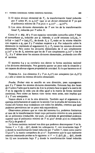 5 7.    FORMAS CANONICAS: FORMA CANONICA RACIONAL                          309

       2) El unico divisor elemental de T,, la transformacion lineal inducida
                                                                                  -
          por T sobre W, es q, (x)" (que es un dirisor elemental de T ya que
          el polinomio minimo de T es p(x) = q, (x)" ... q,(x)'").
       3) Los otros divisores elementales de T son 10s de la transformaci6n
          lineal T, inducida por T sobre N.
    Como N = M$, M y N son espacios vectoriales isomorfos sobre F bajo
el isomorfismo $, inducido por $. Ademas, si U E M entonces (US,)$, =
(US)$ = (u$) T = (u$,) T,, de donde S, y T, estan en la misma relacion
con respecto a $ que S y T estaban respecto a $. Por induccion sobre la
                 ,
dimension (o repitiendo el argumento) S, y T, tienen 10s mismos divisores
elementales. Pero como 10s divisores elementales de S son simplemente
q1(x)'' y 10s de S, mientras que 10s de T son simplemente q, (x)" y 10s de
T,, S y T deben tener 10s mismos divisores elementales, probando con ello
el teorema.

    El teorema 6.q y su corolario nos dieron la forma canonica racional
y 10s divisores elementales. Nos gustaria apurar un poco mas la situacion y
ser capaces de afirmar alguna propiedad de unicidad. Es lo que hacemos en el

    TEOREMA LOSelementos S y T en A,( Y) ion semejantes (en A , V))
                6.s.                                          (
si y sblo si tienen 10s misnlos dirisores elementales.

    Prueba. Probar esto es sencillo en una direccibn, pues supongamos
que S y T tienen 10s mismos divisores elementales. Entonces hay dos bases
de Y sobre F tales que la matriz de Sen la primera base es igual a la matriz de
T en la segunda (y cada una de ellas igual a la matriz de forma racional
canonica). Pero como ya hemos visto varias veces antes, esto implica que
S y T son semejantes.
    Vamos ahora a ir en la otra direccion. Tambien aqui el argumento se
asemeja estrechamente al usado en la seccion 5 en la prueba del teorema 6.m.
Como alli fuimos muy cuidadosos con todos 10s detalles, creemos que aqui
podemos permitirnos ser un poco mas esquemkicos.
    Observemos primero que en vista del teorema 6.n, podemos limitarnos
al caso de la transformacion lineal cuyo polinomio minimo es una potencia
de un polinomio irreducible. Asi pues, sin perdida de generalidad podemos
suponer que el polinomio minimo de T es q(x)' donde q(x) es irreducible
en F [ x ]y de grado d
    La forma canonica racional nos dice que podemos descomponer Yen la
forma V = V , @ ...@ Vr donde 10s subespacios V i son invariantes bajo T
y donde la transformacion lineal inducida por 7 sobre V i tiene como matriz
C(q(xYi),la matriz compafiera de q(.u)". Suponemos que lo que realmente
estamos intentando probar es lo siguiente: si V = U, @U,@      ... @Us donde
10s Uj son invariantes bajo T y donde la transformacion lined inducida
 