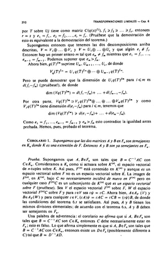 310                                       TRANSFORMACIONES LINEALES   - Cap. 6
por T sobre Uj tiene como matriz C(q(x)/j), f l 2 f22 .. . 2 1;. entonces
r = s y e l = f,,el = ,/;, ..,,e, = f,. (Pruebese que la demostracion de
esto es equivalente a la demostracion del teorema.)
   Supongamos entonces que tenemos las dos descomposiciones arriba
descritas, V = V, $ . .. $ V, y V = U I Q . .. @U, y que algun ei ff J;.
Entonces hay un primer entero m tal que em # ,fm mientras que e, = f,, .. .,
      ,
em- = f m - , . Podemos suponer que em>.fm.
    Ahora bien, g(T)Im   suprime Urn,Urn+, . .., U ,de donde
                                           ,      ,


Pero se puede demostrar que la dimensi6n de uiq(T)/" para i , < m es
d(J.- fm) (iprudbese!), de donde


Por otra parte, V ~ ( T3) V, q(T)lm@ . . $ . . . @ V , ~ ( T ) ~ " 'y como
                              ~ ~         ,
Viq(T)fmtiene dimension d(ei- fm) para i < m, tenemos que


Como e, = f , , ..., ern-, = f m - , y em>fm esto contradice la igualdad antes
probada. Hemos, pues, probado el teorema.


   COROLARIO Supongarnos que las dos matrices A y Ben Fnson semejantes
               1.
en Kn donde K es una extensia'n de F. Entonces A y B son ya semejantes en Fn.


    Prueba. Supongamos que A, BEF, son tales que B = C - 'AC con
CEK,. Consideramos a Kn como si actuara sobre K'"', el espacio vectorial
de n-tuples sobre K. Asi pues, F'"' esth contenido en K'"' y aunque es un
espacio vectorial sobre F no es un espacio vectorial sobre K. La imagen de
F'"', en K'"', bajo C no necesariamente incidira de nueclo en F'"' per0 en
cualquier caso F'"'C es un subconjunto de K'"' que es un espacio cectorial
sobre F (pruebese). Sea V el espacio vectorial F'"' sobre F, W el espacio
vectorial F'"'C sobre F y para ~ E sea r$ = LC.Ahora bien, A E A ~ y
                                    V                                 (V)
&A,( W ) y para cualquier      V, (rA)G = rAC = rCB = ( r $ ) B, de donde
las condiciones del teorema 6.r se satisfacen. Asi pues, A y B tienen 10s
mismos divisores elementales; de acuerdo con el teorema 6.s, A y B deben
ser semejantes en F,.
    Una palabra de advertencia: el corolario no afirma que si A, BEF, son
tales que B = C - ' AC son CEKn entonces C debe necesariamente estar en
Fn;esto es falso. Lo que afirma simplemente es que si A, BEF, son tales que
B = C - 'AC con CEK,, entonces existe un DEFn(posiblemente diferente a
C) tal que B = D- 'AD.
 