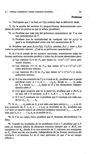 5 7.    FORMAS   CANONICAS: FORMA CANONICA RACIONAL         '                        311

                                                                             Problemas     -

        1. Verifiquese que V se hace un F[x] modulo bajo la definition dada.
    2. En la prueba del teorema 6.s proporcionense demostraciones com-
pletas de todos 10s puntos en que se sefiala (prukbese).
       *3. a) PruCbese que toda raiz del polinomio caracteristico de T es una
              raiz caracteristica de T.
           b) PruCbese que la multiplicidad de cualquier raiz de p,(x) es
              igual a su multiplicidad como una raiz caracteristica de T.
   4. Pruebese que para f(x)€F[x], C(f(x)) satisface f(x) y tiene a f(x)
como su polinomio minimo. iCual es su polinomio caracteristico?
    5. Si F es el campo de 10s numeros racionales, encukntrense todas las
formas canonicas racionales posiblzs y todos 10s divisores elementales para:
       a) Las matrices 6 x 6 en F que tienen (x- 1) (x2+ 1)' como poli-
                                 ,
          nomio minimo.
       b) Las matrices 15 x 15 en F,, que tienen (x2+ X + 1)' (x3+ 2)'
          como polinomio minimo.
       c) Las matrices 10 x 10 en F,, 'que tienen (x2+ 1)' (x3+ 1) como
          polinomio minimo.
       6. a) Si K es una extension de F y si A esta en K,, pruCbese que A puede
                                                                         .
             escribirse como A = 1 , A , + ... + I , A , , donde A , , .., A, estiin
             en F, y donde A,, ..., 1 , estan en K y son linealmente indepen-
             dientes sobre F.
          b) Con igual notacion que en la parte (a), pruCbese que si BEF, es
             tal que AB = 0 entonces A , B = A , B = ... = A,B = 0.
          c) Si C en F, conmuta con A pruCbese que C conmuta con cada uno
             de 10s A , , A , , ..., A,.
    *7,. Si A , , ..., A, esthn en F, y son tales que para ciertos I , , ..., I , en K ,
una extension de F, 1 , A , + ... + I k A k es invertible en K,, prutbese que
si F tiene un nzimero injinito de elemenros podemos encontrar a , , ..., a, en F
tales que a , A , + ... + a , A, es invertible en F,,.
    *8. Si F es un campojinito, pruCbese que el resultado del problema 7 es
falso.
    *9: Usando 10s resultados de 10s problemas 6 (a) y 7, pruCbese que si F
tiene un numero infinito de elementos entonces siempre que A, BEF, son
semejantes en K,,, donde K es una extension de F, entonces son semejantes
en F,,. (Esto nos da una prueba, independiente de las formas canonicas del
corolario 1 a1 teorema 6.s en el caso particular en que F es un campo
infinito.)
 