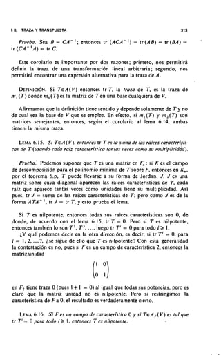 5 8.   TRAZA Y TRANSPUESTA                                                     313


    Prueba. Sea B = CA-I; entonces tr (ACA-I)            =   tr (AB) = tr (BA)   =
tr (CA-'A) = tr C.

   Este corolario es importante por dos razones; primere, nos permitira
definir la traza de una transformacidn lineal arbitraria; segundo, nos
permitiri encontrar una expresi6n alternativa para la traza de A.

    DEFINICI~N. Si TEA(V) entonces tr T, la tram de T, es la traza de
m , (T) donde m, (T) es la matriz de Ten una base cualquiera de V.

    Afirmamos que la definici6n tiene sentido y depende solamente de T y no
de cual sea la base de V que se emplee. En efecto, si m , ( T ) y m,(T) son
matrices semejantes, entonces, segun el corolario al lema 6.14, ambas
tienen la misma traza.

   LEMA6.1 5. Si TEA ( V), er1tonce.v tr T es la slrrna de las raices caracteri ti-
                                                                              d
cas de T (usando-cada raiz caracteristica tantas 1-eces como su niultiplicid d ) .

    Prueha.' Podemos suponer que T es una matriz en F, ; si K es el campo
de descomposici6n para el polinomio mininio de Tsobre F. entonces en K,,
por el teorema 6.p, T puede llevarse a su forma de Jordan, J. J es una
matriz sobre cuya diagonal aparecen las raices caracteristicas de T, cada
raiz que aparece tantas veces como unidades tiene su multiplicidad. Asi
pues, tr J = suma de las raices caracteristicas de T; per0 como J es de la
forma ATA-I, tr J = tr T, y esto prueba el lema.

   Si T es nilpotente, entonces todas sus raices caracteristicas son 0, de
donde, de acuerdo con el lema 6.15, tr T = 0 Pero si T es nilpotente,
                                                  .
                                     ..
entonces tambiCn lo son T2, T3, .. luego tr Ti = 0 para todo i 2 1.
    jY quC podemos decir en la otra direction, es decir, si tr Ti = 0, para
i = 1, 2, ...?, jse sigue de ello que T es nilpotente? Con esta generalidad
la contestaci6n es no, pues si F es un campo de caracteristica 2, entonces la
matriz unidad




                             +
en F2tiene traza 0 (pues I I = 0)al igual que todas sus potencias. per0 es
claro que la matriz unidad no es nilpotente. Pero si restringimos la
caracteristica de F a 0,el resultado es verdaderamente cierto.

    LEMA6.16. Si F es un campo de caracteristica 0 y si TcAF(V ) es fa1 que
tr T'= 0 para totlo i 2 I . entonces T es nilpotente.
 
