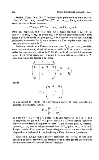 314                                        TRANSFORMACIONES LINEALES - Cap. 6


   Prueba. Como TEA,(V), T satisface alglin polinomio minimo p(x) =
x"'+a,xm-I+ ... + a r n ;comoTm+z,Tm-I+... +a,-, T+z, = 0, tomando
trazas de ambos lados, tenemos
             tr T m + a , tr T m - ' + ... +a,-, tr T+trz, = 0.
Pero por hipotesis, tr Ti = 0 para i 2 I, luego tenemos tr a, = 0; si
dim V = n, tr a, = na,, de donde na, = 0. Pero la caracteristica de F es 0;
luego n # 0, de donde se sigue que a, = 0. Como el termino constante del
polinomio minimo de Tes 0, por el teorema 6.b Tes singular y por tanto 0 es
una raiz caracteristica de T.
   Podemos considerar a T como una matriz en F, y, por tanto, tambikn
como una matriz en K,, donde Kes una extension de Fque, a su vez, contiene
todas las raices caracceristicas de T. En K,, seglin el teorema 6.j, podemos
poner T en forma triangular, y como 0 es una raiz caracteristica de T,
podemos realmente llevarla a la forma




donde




es una matriz (n- I) x (n- I) (10s * indican partes en cuyas entradas no
estamos interesados). Ahora




de donde 0 = tr Tk = tr TZk.Luego T , es una matriz (n - I ) x (n- I ) con
la propiedad de que tr TZk= 0 para todo k 2 1. 0 bien usando induccion
sobre n, o repitiendo el argument0 sobre T, que usamos para T, tenemos,
como a,, . . ., a, son las raices caracteristicas de T,, que a, = .,. = an = 0.
Luego cuando T se pone en forma triangular todas sus entradas en la
diagonal principal son 0, lo que implica que T sea nilpotente (prukbese).
   Este lema, aunque pueda parecer particular, nos servirh en una gran
cantidad de casos. Hacemos uso inmediato de CI para probar un resultado
usualmente conocido como el lema de Jacobson.
 