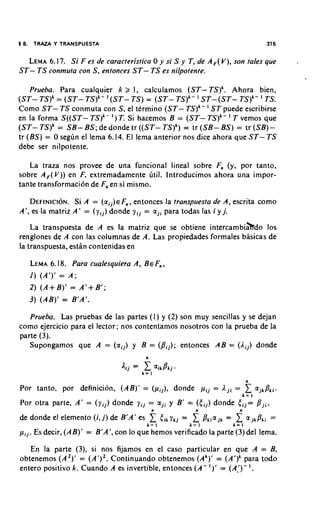 5 8. TRAZA Y TRANSPUESTA                                                                    315

  LEMA  6.17. Si F es de caracteristica 0 y si S y T, de A,(V), son tales que                     .
ST- T S conmuta con S, entonces ST- TS es nilpotente.

    Prueba. Para cualquier k >, I, calculamos (ST-TS)'. Ahora bien,
                                                            '
(ST- TS)' = (ST- TS)'- (ST- T S ) = (ST- TS)k- ST-(ST- TS)'- TS.                        '
                                                                '
Como ST- TS conmuta con S, el termino (ST- TS)k- ST puede escribirse
en la forma S((ST- TSlk- I ) T. Si hacemos B = (ST- TS)k- T vemos que    '
(ST- TS)k = SB- BS; de donde tr ((ST- T S ) k )= tr (SB- BS) = tr (SB)-
tr (BS) = 0 seglin el lema 6.14. El lema anterior nos dice ahora que ST- T S
debe ser nilpotente.

   La traza nos provee de una funcional lineal sobre Fn (y, por tanto,
sobre A,( V)) en F, extremadamente litil. lntroducimos ahora una impor-
tante transformaci6n de Fnen si mismo.

   DEFINICION.A = ( a i j ) €Fn,entonces la transpuesta de A, escrita como
                 Si
A', es la matriz A' = ( y i j ) donde y i j = a j i para todas las i y j.

    La transpuesta de A es la matriz que se obtiene intercambiahdo 10s
renglones de A con las columnas de A. Las propiedades formales basicas de
la transpuesta, estan contenidas en

   LEMA   6.18. Para cualesquiera A, BEF, ,
   1 ) (A')' = A ;
   2) ( A + B)' = A'+ B ' ;
   3 ) (AB)' = B'A'.

   Prueba. Laspruebas de las partes (I) y (2) son muy sencillas y se dejan
como ejercicio para el lector; nos contentamos nosotros con la prueba de la
parte (3).
   Supongamos que A = ( a i j ) y B = ( B i j ) ; entonces AB = (Aij) donde



                                                                                    n
Por tanto, por definition, (AB)' = ( p i j ) , donde p i j = ,Iji =
                                                                                k=l
                                                                                    1 ajkPki.
Por otra parte, A' = ( y i j ) donde y i j = a j i y B' = ( t i j ) donde      t i j =p j i ,
                                            n              n                   n
de donde el elemento (i, j ) de B'A' es     1 t i k y k j = 1 Pkia
                                           k= 1          k= l
                                                                    jk   =    1 a,ikPki=
                                                                             k= I
p i j . Es decir, (AB)' = B'A', con lo que hemos verificado la parte (3)del lema.

   En la parte (3), si nos fijamos en el caso particular en que A; = B,
obtenemos ( A 2 ) ' = (A')'. Continuando obtenemos (Ak)' = (A')k para todo
entero positivo k. Cuando A es invertible, entonces ( A - I ) ' = (A_')- l .
 