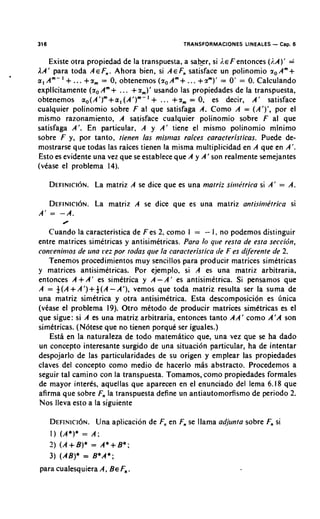 316                                           TRANSFORMACIONES LINEALES   - Cap. 6
    Existe otra propiedad de la transpuesta, a sab_er, si ;.EF entonces (;.A)' =
AA' para toda AEF,,. Ahora bien, si AEF, satisface un polinomio r O A m +
           +
a, A m - ' ... +rm 0, obtenemos ( r o A m +... +rm)' = 0' = 0. Calculando
                    =
                        +     +
explicitamente ( r oAm ... r,)' usando las propiedades de la transpuesta,
obtenemos ao(A ')"+a, (A1)"-'       +  ... +rm 0, es decir, A' satisface
                                               =
cualquier polinomio sobre F al que satisfaga A. Como A = (A')', por el
mismo razonamiento, A satisface cualquier polinomio sobre F a que           1
satisfaga A'. En particular, A y A' tiene el mismo polinomio minimo
sobre F y, por tanto, tienen las misr?ias raices caracteristicas. Puede de-
mostrarse que todas las raices tienen la misma multiplicidad en A que en A'.
 Esto es evidente una vez que se establece que A y A' son realmente semejantes
(vCase el problema 14).

      D E F I N I C ILaN .
                     ~ matriz A se dice que es una matriz sir~iPtricasi A'   = A.

      DEFINIC~~N.
             La matriz A se dice que es una matriz antisir?i&trica si
A' = -A.
          0

    Cuando la caracteristica de F es 2, como I = - I. no podemos distinguir
entre matrices simetricas y antisimetricas. Para lo q~re  resta de esta seccidn,
conrenkios de uria rez por todas que la caracteristica de F es dijkrente de 2.
    Tenemos procedimientos muy sencillos para producir matrices simetricas
y matrices antisimetricas. Por ejemplo, si A es una matriz arbitraria,
entonces A + A' es simttrica y A - A ' es antisimetrica. Si pensamos que
A = f(A+A')+f(A-A'),          vemos que toda matriz resulta ser la suma de
una matriz simdtrica y otra antisimetrica. Esta descomposici6n es ~inica
(vtase el problema 19). Otro metodo de producir matrices simttricas es el
que sigue: s i A es una matriz arbitraria, entonces tanto AA' como A'A son
simttricas. (N6tese que no tienen porqut ser iguales.)
    Esth en la naturaleza de todo matemhtico que, una vez que s ha dado
                                                                     e
un concepto interesante surgido de una situaci6n particular, ha de intentar
despojarlo de las particularidades de su origen y emplear las propiedades
claves del concepto como medio de hacerlo mhs abstracto. Procedemos a
seguir tal camino con la transpuesta. Tomamos, como propiedades formales
de mayor interes, aquellas que aparecen en el enunciado del lema 6.18 que
afirma que sobre F, la transpuesta define un antiautomorfismo de period0 2.
                    ,
Nos lleva esto a la siguiente

      D E F I N ~ CUna N .
                    ~ ~ aplicacion de F, en F se llama adjunta sobre F, si
                                       ,     ,                        ,
      I ) (A*)* = A;
      3) (A+B)* = A*+B*;
      3) (AB)* = B*A*;
para cualesquiera A, BEF .
                        n
 