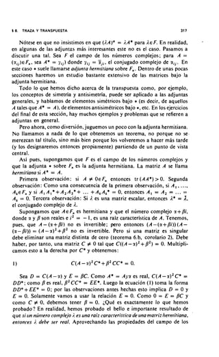 18.   TRAZA Y TRANSPUESTA                                                        317


      Notese en que no insistimos en que ().A)* = ;.A* para I E En realidad,
                                                                      F.
en algunas de las adjuntas mas interesantes este no es el caso. Pasamos a
discutir una tal. Sea F el campo de 10s numeros complejos; para A =
( r i j ) € sea A* = y i j ) donde y i j = ? i j i , el conjugado complejo de scij. En
          F,,,
este caso * suele llanlarse adjunta liermitiana sobre F,,. Dentro de unas pocas
secciones haremos u n estudio bastante extensivo de las matrices bajo la
adjunta hermitiana.
     Todo lo que hemos dicho acerca de la transpuesta como, por ejemplo,
10s conceptos de simetria y antisimetria, puede ser aplicado a las adjuntas
generales, y hablamos de elementos simetricos bajo * (es decir. de aquellos
A tales que A* = A), de elementos antisimetricos bajo *, etc. En 10s ejercicios
del final de esta seccion, hay muchos ejemplos y problemas que se refieren a
adjuntas en general.
      Pero ahora, como diversion, juguemos un poco con la adjunta hermitiana.
No llamamos a nada de lo que obtenemos un teorema, no porque no se.
merezcan tal titulo, sino mas bien porque 10s volveremos a hacer mas tarde
(y 10s designaremos entonces propiamente) partiendo de un punto de vista
central.
      Asi pues, supongamos que F es el campo de 10s numeros complejos y
que la adjunta * sobre F,, es la adjunta hermitiana. La matriz A se llama
hermitiana si A" = A.
      Primera observacihn: si A # OEF,, entonces tr(AA*)>O. Segunda
observacion : Como una consecuencia de la primera observacion, si A, , ...,
A,EF,, y si A l A l * + A 2 A 2 * + ... +A,A,* = 0, entonces A, = A, = ... -         -
A, = 0. Tercera observacion: Si 1. es una matriz escalar, entonces I* = A.
el conjugado complejo de 1..
      Supongamos que AE F,, es hermitiana y que el numero complejo %+Pi.
donde sc y p son reales e i 2 = - I , es una raiz caracteristica de A. Tenemos,
 pues, que A - (sc + Pi) no es invertible; pero entonces (A -(sc +Pi)) (A -
(%-Pi)) = (A -2)' + P 2 no es invertible. Pero si una matriz es singular
debe eliminar una matriz distinta de cero (teorema 6.b, corolario 2). Debe
haber, por tanto, una matriz C # 0 tal que C ( ( A - C X ) ~ + = ~ ) Multipli-
                                                                       P 0.
camos esto a la derecha por C* y obtenemos:

                            C(A - r)' C*   + P2 CC* = 0.
   Sea D = C(A - 9 ) y E = PC. Como A* = Ayr es real, C(A - r ) ' C * =
D D * ; como es real, P2CC* = EE*. Luego la ecuacion ( I ) toma la forma
D D * + EE* = 0 ; por las observaciones antes hechas esto implica D = 0 y
E = 0. Solamente vamos a usar la relacion E = 0. Como 0 = E = PC y
como C # 0, debemos tener P = 0. ;Qut es exactamente lo que hemos
probado? En realidad, hemos probado el bello e importanre resultado de
que si Lrn nlitnero cotnplqjo . es una raiz caracteristica de una matriz liermitiana.
                              ;
entonces . debe ser real. Aprovechando las propiedades del campo de 10s
           ;
 