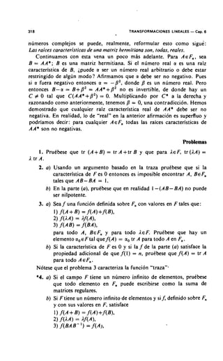 318                                                 TRANSFORMACIONES LINEALES   - Cap. 6

n~imeros complejos se puede, realmente, reformular esto como sigue:
Las raices caracteristicas de una matriz hermitiana son, todas, reales.
   Continuamos con esta vena un poco mAs adelante. Para A E F , , sea
B = A A * ; B es una matriz hermitiana. Si el nlimero real a es una raiz
caracteristica de B, ipuede a ser un numero real arbitrario o debe estar
restringido de algun modo? Afirmamos que a debe ser no negativo. Pues
si a fuera negativo entonces a = - P 2 , donde P es un numero real. Pero
entonces B-a = B+P' = AA*+P' no es invertible, de donde hay un
C # 0 tat que C ( A A * + P 2 ) = 0. Multiplicando por C * a la derecha y
razonando como anteriormente, tenemos p = 0, una contradiccion. Hemos
demostrado que cualquier raiz caracteristica real de AA* debe ser no
negativa. En realidad, lo de "real" en la anterior afirmacion es supeduo y
podriamos decir: para cualquier A E F , todas las raices caracteristicas de
AA* son no negativas.

                                                                          Problemas
     1. PruCbese que tr ( A + B ) = tr A +tr B y que para AEF, tr (AA) =
A tr A.
       2. a ) Usando un argument0 basado en la traza pruebese que si la
              caracteristica de F es 0 entonces es imposible encontrar A, BEF,
              tales que AB- BA = 1.
          6 ) En la parte (a), pruebese que en realidad 1 - ( A B - BA) no puede
              ser nilpotente.
       3. a ) Sea f una funcion definida sobre F,, con valores en F tales que:
             1) f ( A + B ) = f ( A ) + f ( B ) ,
             2 ) f ( W = Af(A),
             3 ) f ( A B ) = f(BA),
             para todo A, BEF,, y para todo AEF. Prutbese que hay un
             elemento a , ~ F t a lque f ( A ) = a, tr A para todo A en F,.
         6 ) Si la caracteristica de F es 0 y si la f de la parte ( a ) satisface la
             propiedad adicional de que f ( l ) = n, pruibese que f ( A ) = tr A
             para todo A E F,,.
      Notese que el problema 3 caracteriza la funci6n "traza".
      *4. a ) Si el campo F tiene un numero infinito de elementos, pruebese
              que todo elemento en F, puede escribirse como la suma de
              matrices regulares.
          6 ) Si F tiene un numero infinito de elementos y sif, definido sobre F,
              y con sus valores en F, satisface
             1) f ( A + B ) = f ( A ) + f ( B ) ,
             2 ) f ( W = Af(A),
             3) f ( B A B - = f(All
 