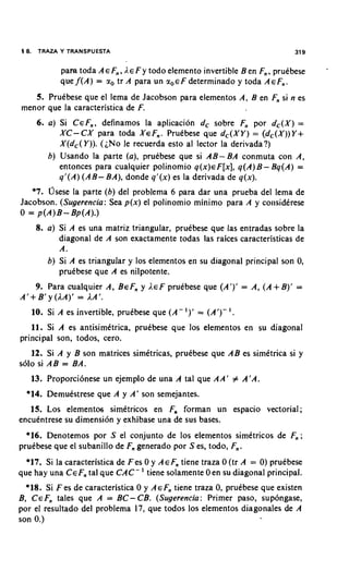 18. TRAZA Y TRANSPUESTA                                                     31 9


           para toda AEF,, I,E y todo elemento invertible Ben F,, pruebese
                                 F                                                 -
                                               determinado y toda AEF,.
           que f ( A ) = a, tr A para un ~ , E F
   5. Pruebese que el lema de Jacobson para elementos A, B en F, si n es
menor que la caracteristica de F.
     6. a) Si CEF,, definamos la aplicacion dc sobre F, por d,(X) =
           XC- CX para coda XEF,. Pruebese que dc(XY) = (dc(X))Y+
           X(dc(Y)). (;No le recuerda esto al lector la derivada?)
        6) Usando la parte (a), pruebese que si AB- BA conmuta con A,
           entonces para cualquier polinomio q ( x ) ~ F [ x q(A)B- Bq(A) =
                                                             ],
           q'(A) (AB- BA), donde q l ( x )es la derivada de q(x).
   *7. osese la parte (6) del problema 6 para dar una prueba del lema de
Jacobson. (Sugerencia: Sea p(x) el polinomio minimo para A y co~~siderese
0 = p(A)B - Bp(A).)
    8. a) Si A es una matriz triangular, pruibese que las entradas sobre la
          diagonal de A son exactamente todas las raices caracteristicas de
          A.
       6) Si A es triangular y 10s elementos en su diagonal principal son 0,
          pruibese que A es nilpotente.
    9. Para cualquier A, BEF, y LEF prudbese que (A')' = A, (A + B)' =
A'+ B' y (IA)' = I A ' .
   10. Si A es invertible, prutbese que ( A -   I)'   = (A')-   '.
   11. Si A es antisimttrica, prukbese que 10s elementos en su diagonal
principal son, todos, cero.
   12. Si A y B son matrices simdtricas, prukbese que AB es simdtrica si y
solo si AB = BA.
   13. Proporci6nese un ejemplo de una A tal que AA' # A'A.
  *14. DemuCstrese que A y A' son semejantes.
   15. Los elementos simktricos en F, forman un espacio vectorial;
encuentrese su dimensi6n y exhibase una de sus bases.
  *16. Denotemos por S el conjunto de 10s elementos simitricos de F,;
pruebese que el subanillo de F, generado por S es, todo, F,.
  *17. Si la caracteristica de F e s 0 y AEF, tiene traza 0 (tr A = 0) pruCbese
                                  '
que hay una CEF, tal que CAC- tiene solamente 0 en su diagonal principal.
  *18. Si F es de caracteristica 0 y AEF, tiene traza 0, pruCbese que existen
B, CEF, tales que A = BC-CB. (Sugerencia: Primer paso, sup6ngase,
por el resultado del problema 17, que todos 10s elementos diagonales de A
son 0.)
 