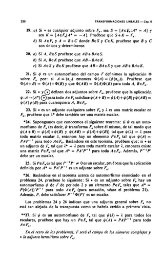 320                                             TRANSFORMACIONES LINEALES - Cap. 6

      19. a) Si * es cualquier adjunto sobre F,, sea S = {A ~ g , A* = A) y
                                                                  :
             sea K = {AEF,(A* = -A). Prutbese que S + K = F,.
          b) Si AEF, y A = B + C donde BES y CEK, prutbese que B y C
             son dnicos y determlnense.
      20. a) Si A, BES prutbese que A.B+ BAES.
          b) Si A, BEK prutbese que AB- BAEK.
          c) Si A E S BEK pruCbese que A B - B A E S ~que AB+BAEK.
                      ~
   21. Si 4 es un automorfismo del campo F definimos la aplicacion @
sobre F por: si A = (alj) entonces @(A) = (4(aij)). Prutbese que
        ,
@(A+B) = @(A)+@(B) que @(AB) = @(A)@(B)para toda A, BEF,.
                       y
    22. Si * y @ definen dos adjuntos sobre F,, prutbese que la aplicacion
$ : ~ - , ( ~ * ) @ ~ a r a t o d~ ~ ~ , , s a t i s f a c e $ ( ~ +$(A)+$(B)y$(AB) =
                                 o                               = B)
$(A) $ (B) para cualesquiera A, BEF .          ,
    23. Si * es un adjunto cualquiera sobre F y I es una matriz escalar en
                                             ,
F,, prutbese que I * debe tambitn ser una matriz escalar.
  *24. Supongamos que conocemos el siguiente teorema: si $ es un auto-
morfismo de F (es decir, $ transforma F sobre tl mismo, de tal mod0 que
              ,                         ,
       +
$(A B) = $(A)+ $(B) y $(AB) = $(A)+ $(B)) tal que $(I) = I para
toda matriz escalar I , entonces hay un elemento PEF, tal que $(A) =
           '
PA P- para todo A E F . Basindose en este teorema, prutbese que : si * es
                        ,
un adjunto de F, tal que I* = I para toda matriz escalar I , entonces existe
                                            '
una matriz PEF, tal que A* = PA'P- para to& AEF,. Ademis, P- 'P'
debe ser un escalar.
                               '
   25. Si PEF es tal que P - P' # 0 es un escalar, prutbese que la aplicacion
              ,
definida por A* = PA'P-' es un adjunto sobre F,.
  *26. Basindose en el teorema acerca de automorfismo enunciado en el
problema 24, prutbese lo siguiente: Si * es un adjunto sobre F hay un
                                                              ,
automorfismo 4 de F de period0 2 y un elemento PEF, tales que A* =
               '
P(@(A))'P- para todo A EF, (para notacion, vtase el problema 21).
                                   '
Ademas, P, debe satisfacer P - @(P)' es un escalar.
   Los problemas 24 y 26 indican que una adjunta general sobre F no ,
esti tan alejada de la transpuesta como se habria creldo a primera' vista.
 **27. Si $ es un automorfismo de F, tal que $(I) = I para todos 10s
escalares, prutbese que hay un PEF, tal que $(A) = PAP-' para todo
AEF,.
   En el resto de 10s problemas, F serd el campo de 10s nzimeros complejos y
* la adjunta hermitianu sobre F, .
 