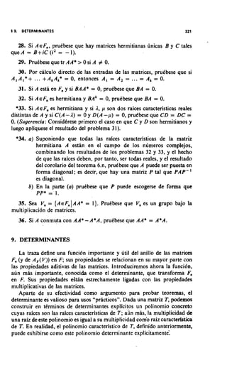 5 9.    DETERMINANTES                                                         321


  28. Si AEF,, pruebese que hay matrices hermitianas 6nicas B y C tales
queA = B + ~ c( i 2 = -1).
       29. PruCbese que tr A A* > 0 si A # 0.
    30. Por calculo direct0 de las entradas de las matrices, pruCbese que si
A , A , * + ... + A , A,* = 0, entonces A , = A , =    ...
                                                      = A, = 0.

       31. Si A estl en F, y s BAA* = 0, pruebese que BA = 0.
                              i
       32. Si AEF, es hermitiana y BA' = 0, pruCbese que BA = 0.
  *33. Si A E F , es hermitiana y si 1, p son dos raices caracteristicas reales
distintas de A y si C ( A - 1 ) = 0 y D ( A -p) = 0, pruebese que C D = D C =
0. (Sugerencia: Considtrese primer0 el caso en que C y D son hermitianos y
luego apliquese el resultado del problema 31).
   *34. a ) Suponiendo que todas las raices caracteristicas de la matriz
            hermitiana A estan en el campo de 10s nirmeros complejos,
            combinando 10s resultados de 10s problemas 32 y 33, y el hecho
              de que las raices deben, por tanto, ser todas reales, y el resultado
              del corolario del teorema 6.n, pruebese que A puede ser puesta en
              forma diagonal; es decir, que hay una matriz P tal que PAP-'
              es diagonal.
           b) En la parte ( a ) prutbese que P puede escogerse de forma que
              PP* = 1.
                             I
  35. Sea V, = { A E F , AA* = 1). Prutbese que V, es un grupo bajo la
multiplicaci6n de matrices.
       36. Si A conmuta con AA* - A*A, pruCbese que AA* = A*A.


9 . DETERMINANTES

    La traza define una funci6n importante y irtil del anillo de las matrices
F, (y de A , ( V ) ) en F; sus propiedades se relacionan en su mayor parte con
las propiedades aditivas de las matrices. lntroduciremos ahora la funcibn,
airn mas importante, conocida como el determinante, que transforma F,
en F. Sus propiedades eSan estrechamente ligadas con las propiedades
multiplicativas de las matrices.
   Aparte de su efectividad como argument0 para probar teoremas, el
determinante es valioso para usos "practicos". Dada una matriz T, podemos
construir en ttrminos de determinantes explicitos un polinomio concreto
cuyas raices son las raices caracteristicas de T; a~in  mas, la multiplicidad de
una raiz de este polinomio es igual a su multiplicidad com'o raiz caracteristica
de T. En realidad, el polinomio caracteristico de T, definido anteriormente,
puede exhibirse como este polinomio determinante explicitamentel
 