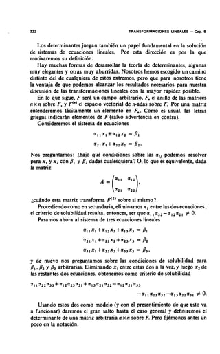 322                                         TRANSFORMACIONES LINEALES   - Cap. 6

   Los determinantes juegan tambitn un papel fundamental en la solucion
de sistemas de ecuaciones lineales. Por esta direction es por la que
motivaremos su &finici6n.
   Hay muchas formas de desarrollar la teoria de determinantes, algunas
muy elegantes y otras muy aburridas. Nosotros hemos escogido un camino
distinto del de cualquiera de estos extremos, pero que para nosotros tiene
la ventaja de que podemos alcanzar 10s resultados necesarios para nuestra
discusi6n & las transformaciones lineales con la mayor rapidez posible.
    En lo que sigue, F sera un campo arbitrario, F, el anillo de las matrices
n x n sobre F, y F'")el espacio vectorial & n-adas sobre F Por una matriz
                                                           .
entenderemos dcitamente un elemento en F,,.Como es usual, las letras
griegas indicarhn elementos de F (salvo advertencia en contra).
    Consideremos el sistema de ecuaciones




Nos preguntamos: ibajo quC condiciones sobre las a i j podemos resolver
para x , y x2 con 8, y 8, dadas cualesquiera? 0, lo que es equivalente, dada
la matriz




jcuindo esta matriz transforma F") sobre si mismo?
    Procediendo como en secundaria, eliminamos x , entre las dos ecuaciones;
                                                       ,
el criterio de solubilidad resulta, entonces, ser que a , a,, - a 1 2 a 2 , # 0.
    Pasamos ahora a1 sistema de tres ecuaciones lineales




y de nuevo nos preguntamos sobre las condiciones de solubilidad para
@, ,P2 y P3 arbitrarias. Eliminando x , entre estas dos a la vez, y luego x2 de
las restantes dos ecuaciones, obtenemos como criterio de solubilidad




   Usando estos dos como modelo (y con el presentimiento de que psto va
a funcionar) daremos el gran salto hasta el caso general y definiremos el
determinante de una matriz arbitraria n x n sobre F. Pero fijCmonos antes un
poco en la notacion.
 