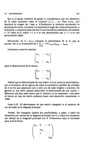 19.    DETERMINANTES                                                           323


    Sea Snel grupo simktrico de grado n ; considerarnos que 10s elernentos
de Sn estan actuando sobre el conjunto {I, 2, ..., n ) . Para aeS,,, a(i)
denotara la imagen de i bajo a. (Carnbiarnos la notacion escribiendo la
perrnutacion corno si actuara a la izquierda en lugar de. corno previarnente, a
la derecha. Lo hacernos para facilitar la escritura de 10s subindices.) El sirnbolo
( - I)" para oeSn indica + I si o es una perrnutacion par, y - 1 . si es una
perrnutacion impar.

   D E F I N I C I ~ N A = (oij), entonces el determinante de A, lo que se
                   Si .
escribe: det A, es el elernento de F
                                            rcS,
                                                               .
                                        ( - I )Qz,,(l,a2,(,, .. a,,,,,

      Usarernos a veces la notacion
                                      a,,      ..-   @ ~ n



                                      zn1     ...    ann
para el deterrninante de la rnatriz



                                      a,,
    Notese que el deterrninante de una rnatriz A es la surna (si prescindimos,
por el mornento, de 10s signos) de todos 10s productos posibles de entradas
de A en 10s que aparezcan uno y solo uno de cada rengl6n y colurnna. En
general es una labor pesada desarrollar el deterrninante de una matriz-
fijtrnonos que hay nada menos que n! tkrrnino;; en la expansi6n-mas para
al rnenos un tipo de matriz podernos hacer este desarrollo visualmente, a
saber

   LEMA  6.19. El determinante de una matriz triangular es el producto de
sus entradas en la diagonal principal.

   Prueba. Ser triangular irnplica dos posibilidades, a saber, o todos 10s
elernentos por encima de la diagonal principal son 0, o todos 10s elementos
por debajo de la diagonal principal son 0. Probarernos aqui el resultado
para A de la forrna
 