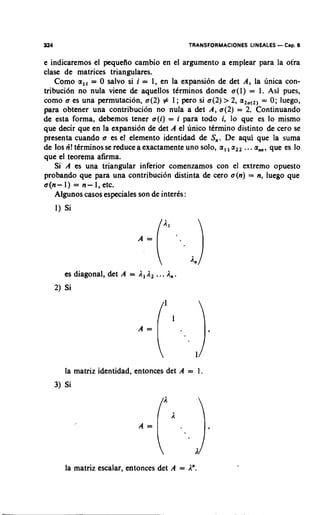 324                                           TRANSFORMACIONES LINEALES   - Cap. 6
e indicaremos el pequefio cambio en el argument0 a emplear para la otra
clase de matrices triangulares.
    Como a,, = 0 salvo si i = 1, en la expansion de det A j la unica con-
tribuci6n no nula viene de aquellos tkrminos donde a(]) = 1. Asi pues,
como a es una permutacion, a(2) # 1 ; pero si a(2) > 2, a,, = 0; luego,
                                                             ,(,
para obtener una contribucion no nula a det A, a(2) = 2. Continuando
de esta forma, debemos tener a(i) = i para todo i, lo que es lo mismo
que decir que en la expansion de det A el unico termino distinto de cero se
presenta cuando a es el elemento identidad de S,. De aqui que la suma
de 10s ri! tdrminos se reduce a exactamente uno solo, a,, a,, ...a , que es lo
                                                                 ,,
que el teorema afirma.
    Si A es una triangular inferior comenzamos con el extremo opuesto
probando que para una contribuci6n distinta de cero a(n) = n, luego que
a(n-1) = n-1,etc.
    Algunos casos especiales son de interks:
      1) Si




        es diagonal, det A = All2   ... A,.
      2) Si




         la matriz identidad, entonces det A = 1
      3) Si




         la matriz escalar, entonces det A = An.
 