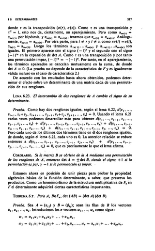 donde r es la transposicion (u(r), u(s)). Como r es una transposicion y
 r Z = 1, esto nos &, ciertamente, un aparejamiento. Pero como a,(,, =
 as,(,,, por hipotesis, y as,(,, = a,,,(,,, tenemos que a,,(,, = a,(,,.  Anlloga-
 mente, as,(,, = a,,,(,, . Por otra parte, para i # r y i # s, como ru(i) = u(i),
,c
(x      = air,(i,. Luego 10s tCrminos a,,(,, ...a,,(,, y a,,,(,, ...    a,,(,, son
 iguales. El primer0 aparece con el signo (- 1)" y el segundo con el signo
(- 1)'" en la expansion de det A. Como r es una transposici6n y por tanto
 una permutation impar, ( - I)'" = -(- 1)". Por tanto, en el aparejamiento,
 10s tCrminos apareados se cancelan mutuamente en la suma, de donde
 det A = 0. (La prueba no depende de la caracterlstica de F y es igualmente
 vhli& incluso en el caso de caracteristica 2.)
     De acuerdo con 10s resultados hasta ahora obtenidos, podemos deter-
 minar el efecto sobre un determinante de una matriz && de una permuta-
 cion de sus renglones.

   LEMA 6.23. El intercambio de dos renglones de A cambia el signo de su
determinante.

    Prueba. Como hay dos renglones iguales, s e g h el lema 6.22, d(u, , ...,
01-1, Ui+uj, UI+I,..., uj-1,               17j+1,..., 0,) = 0. Usando el lema 6.21
                                   u ~ + u j 9

varias veces po&mos desarrollar esto para obtener d(v,, ..., v,-, , v,, ...,
~ j - ~ , u..., 0,)
             j,     +   d(u1, ..., ~ ~ - uj, , ..., ~ j - l , u i , ..-, + d(ul,...,v1-l,
                                          1                            0,)
u,, ..., uj-    01, ..., on)  +                   ,,
                                  d(u1, ..., 0,- uj, ..., uj-     ,,       uj, ..., 0,) = 0.
Pero ca& uno de 10s 6ltimos dos ttrminos tiene en tl dos renglones iguales.
de donde, seglin el lema 6.22, cada uno es 0. La anterior relacion se reduce
entonces a d(v,, ..., v,-, , u,, ..., vj-, , vj, ..., v,)          +                     ,,
                                                                               d(vl, ..., vl-
             ,,
uj, ..., vj- vi, ..., 0,) = 0, que es precisamente lo que el lema afirma.

   COROLARIO. la matriz B se obtiene de la A mediante una permutacidn
                Si
de 10s renglones de A, entonces det A = f det B, siendo el signo + 1 si la
permutacidn es par, y - 1 si la permutacidn es impar. ,

   Estamos ahora !en position de unir piezas para probar la propiedad
algebraica bhsica & la funci6n determinante, a saber, que preserva 10s
productos. Como un homomorfismo de la estructura multiplicativa de F en
                                                                    ,
F el determinante adquirirh ciertas caractedsticas importantes.

   TEOREMA Pura A, BEF , det (AB) = (det A) (det B).
         6.f.         ,

    Prueba. Sea A = (a,,) y B = (&); Sean las filas & B 10s vectores
u, , u,, ..., u,. Introducimos 10s n vectores w, , ...,w como sigue:
                                                        ,
 