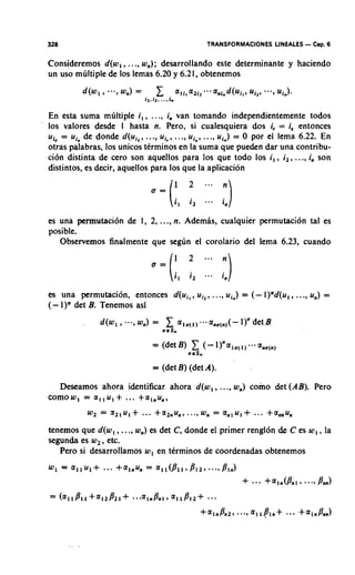 328                                                 TRANSFORMACIONES LINEALES - Cap. 6

Consideremos d(w,, ..., w,); desarrollando este determinante y haciendo
un uso mliltiple de 10s lemas 6.20 y 6.21, obtenemos



En esta suma mliltiple i, , ..., in van tomando independientemente todos
10s valores desde I hasta n. Pero, si cualesquiera dos i, = is entonces
u,, = ui, de donde d(ui,, ..., uic, ..., ui,, ..., urn)= 0 por el lema 6.22. En
otras palabras, 10s unicos ttrminos en la suma que pueden dar una contribu-
ci6n distinta de cero son aquellos para 10s que todo 10s i,, i,, ..., in son
distintos, es decir, aquellos para 10s que la aplicacion
                                       1   2             n
                            u =
                                  (i,      i,   -       i,,)

es una permutacion de 1, 2, ..., n. Ademls, cualquier permutacion tal es
posible.
   Observernos finalmente que seglin el corolario del lema 6.23, cuando




es una permutacion, entonces d(uil, u,,,             ..., u,.)                  ...,
                                                                 = (- l ) a d ( ~ I , u,) =
(-    det B. Tenemos asi

              d(wl , --., ) =
                        4        1
                                aeS.
                                                    a,,(,)(-     1)' det B



                             = (det B) (det A).

   Deseamos ahora identificar ahora -d(w, , ..., w,) como det (AB). Pero
cornow, = a , , u , + ... +a,,u,,


tenernos que d(w, , ..., w,) es det C, donde el primer rengl6n de C es w, , la
segunda es w, , etc.
   Pero si desarrollamos w, en tCrminos de coordenadas obtenemos
 